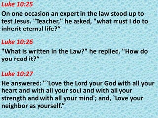 Luke 10:25
On one occasion an expert in the law stood up to
test Jesus. "Teacher," he asked, "what must I do to
inherit eternal life?“
Luke 10:26
"What is written in the Law?" he replied. "How do
you read it?“
Luke 10:27
He answered: "`Love the Lord your God with all your
heart and with all your soul and with all your
strength and with all your mind'; and, `Love your
neighbor as yourself.”

 