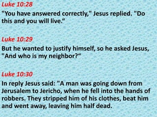 Luke 10:28
"You have answered correctly," Jesus replied. "Do
this and you will live.“
Luke 10:29
But he wanted to justify himself, so he asked Jesus,
"And who is my neighbor?“
Luke 10:30
In reply Jesus said: "A man was going down from
Jerusalem to Jericho, when he fell into the hands of
robbers. They stripped him of his clothes, beat him
and went away, leaving him half dead.

 