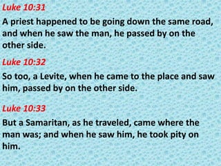Luke 10:31
A priest happened to be going down the same road,
and when he saw the man, he passed by on the
other side.
Luke 10:32
So too, a Levite, when he came to the place and saw
him, passed by on the other side.
Luke 10:33
But a Samaritan, as he traveled, came where the
man was; and when he saw him, he took pity on
him.

 
