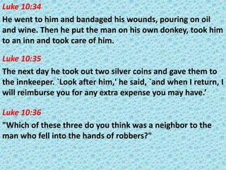 Luke 10:34
He went to him and bandaged his wounds, pouring on oil
and wine. Then he put the man on his own donkey, took him
to an inn and took care of him.
Luke 10:35
The next day he took out two silver coins and gave them to
the innkeeper. `Look after him,' he said, `and when I return, I
will reimburse you for any extra expense you may have.’
Luke 10:36
"Which of these three do you think was a neighbor to the
man who fell into the hands of robbers?"

 