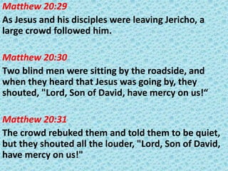 Matthew 20:29
As Jesus and his disciples were leaving Jericho, a
large crowd followed him.
Matthew 20:30
Two blind men were sitting by the roadside, and
when they heard that Jesus was going by, they
shouted, "Lord, Son of David, have mercy on us!“
Matthew 20:31
The crowd rebuked them and told them to be quiet,
but they shouted all the louder, "Lord, Son of David,
have mercy on us!"

 