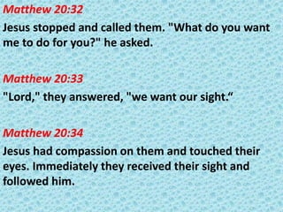 Matthew 20:32
Jesus stopped and called them. "What do you want
me to do for you?" he asked.
Matthew 20:33
"Lord," they answered, "we want our sight.“
Matthew 20:34
Jesus had compassion on them and touched their
eyes. Immediately they received their sight and
followed him.

 