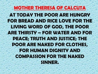 MOTHER THERESA OF CALCUTA
AT TODAY THE POOR ARE HUNGRY
FOR BREAD AND RICE LOVE FOR THE
LIVING WORD OF GOD, THE POOR
ARE THIRSTY – FOR WATER AND FOR
PEACE; TRUTH AND JUSTICE; THE
POOR ARE NAKED FOR CLOTHES,
FOR HUMAN DIGNITY AND
COMPASSION FOR THE NAKED
SINNER.

 