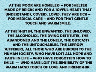 AT THE POOR ARE HOMELESS – FOR SHELTER
MADE OF BRICKS AND FOR A JOYFUL HEART THAT
UNDERSTANDS, COVERS, LOVES. THEY ARE SICK –
FOR MEDICAL CARE – AND FOR THAT GENTLE
TOUCH AND WARM SMILE.
AT THE SHUT IN, THE UNWANTED, THE UNLOVED,
THE ALCOHOLICS, THE DYING DESTITUTES, THE
ABANDONED AND THE LONELY, THE OUTCASTS
AND THE UNTOUCHABLES, THE LEPROSY
SUFFERERS, ALL THOSE WHO ARE BURDEN TO THE
HUMAN SOCIETY, WHO HAVE LOST ALL HOPE AND
FAITH IN LIFE – WHO HAVE FORGOTTEN HOW TO
SMILE -- WHO HAVE LOST THE SENSIBILITY OF THE
WARM HAND TOUCH OF LOVE AND FRIENDSHIP.

 