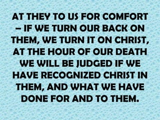 AT THEY TO US FOR COMFORT
– IF WE TURN OUR BACK ON
THEM, WE TURN IT ON CHRIST,
AT THE HOUR OF OUR DEATH
WE WILL BE JUDGED IF WE
HAVE RECOGNIZED CHRIST IN
THEM, AND WHAT WE HAVE
DONE FOR AND TO THEM.

 