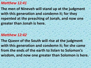 Matthew 12:41
The men of Nineveh will stand up at the judgment
with this generation and condemn it; for they
repented at the preaching of Jonah, and now one
greater than Jonah is here.
Matthew 12:42
The Queen of the South will rise at the judgment
with this generation and condemn it; for she came
from the ends of the earth to listen to Solomon's
wisdom, and now one greater than Solomon is here.

 