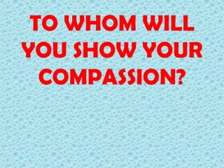TO WHOM WILL
YOU SHOW YOUR
COMPASSION?

 