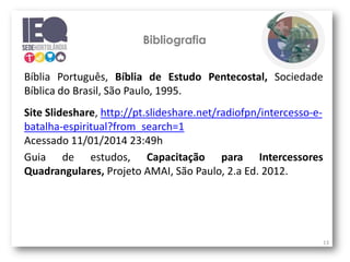 Bibliografia
Bíblia Português, Bíblia de Estudo Pentecostal, Sociedade
Bíblica do Brasil, São Paulo, 1995.

Site Slideshare, http://pt.slideshare.net/radiofpn/intercesso-ebatalha-espiritual?from_search=1
Acessado 11/01/2014 23:49h
Guia de estudos, Capacitação para Intercessores
Quadrangulares, Projeto AMAI, São Paulo, 2.a Ed. 2012.

13

 
