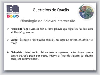Guerreiros de Oração
Etimologia da Palavra Intercessão
 Hebraico: Paga : vem da raiz de uma palavra que significa “colidir com
violência”, guerreiro;
 Grego: Ënteuxis : “ser ouvido pelo rei, no lugar de outros, encontrar-se
com”;
 Dicionário: intercessão, pleitear com uma pessoa, tanto a favor quanto
contra outros”; pedir por outro, intervir a favor de alguém ou alguma
coisa, ser intermediário”.

5

 