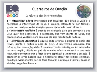 Guerreiros de Oração
3 Níveis de intercessão
1 – Intercessão Básica Intercessão por situações que estão à vista e é
necessária a intervenção de Deus. É simples. Intercede-se por famílias,
igreja... ou qualquer outra situação que esteja fora de nosso alcance.
2 – Intercessão Profética É quando se intercede para que aconteça o que
Deus quer que aconteça. É o sacerdote, que vem diante de Deus, que
conhece a Sua vontade e ora para que ela seja manifestada na terra.
3 – Intercessão Apostólica É aquela onde arranca e destrói as obras das
trevas, planta e edifica a obra de Deus. A intercessão apostólica traz
reforma, tem revelação, visão. É uma intercessão estratégica. Ao interceder
por uma região, cidade ou país de maneira eficaz e necessária para este
lugar, não é somente orar e fazer guerra espiritual e sim tomar o despojo. É
conhecer os alvos daquilo que é necessário atacar nas regiões celestiais,
para logo evitar aqueles que na terra tomarão o despojo, as almas. Casas se
abrirão, pregarão a Palavra.
9

 