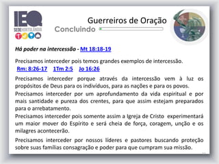11
Guerreiros de Oração
Concluindo
Há poder na intercessão - Mt 18:18-19
Precisamos interceder pois temos grandes exemplos de intercessão.
Rm: 8:26-17 1Tm 2:5 Jo 16:26
Precisamos interceder porque através da intercessão vem à luz os
propósitos de Deus para os indivíduos, para as nações e para os povos.
Precisamos interceder por um aprofundamento da vida espiritual e por
mais santidade e pureza dos crentes, para que assim estejam preparados
para o arrebatamento.
Precisamos interceder pois somente assim a Igreja de Cristo experimentará
um maior mover do Espírito e será cheia de força, coragem, unção e os
milagres acontecerão.
Precisamos interceder por nossos líderes e pastores buscando proteção
sobre suas famílias consagração e poder para que cumpram sua missão.
 