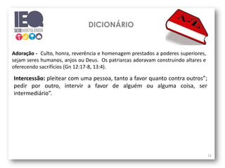 DICIONÁRIO
12
Adoração - Culto, honra, reverência e homenagem prestados a poderes superiores,
sejam seres humanos, anjos ou Deus. Os patriarcas adoravam construindo altares e
oferecendo sacrifícios (Gn 12:17-8, 13:4).
Intercessão: pleitear com uma pessoa, tanto a favor quanto contra outros”;
pedir por outro, intervir a favor de alguém ou alguma coisa, ser
intermediário”.
 