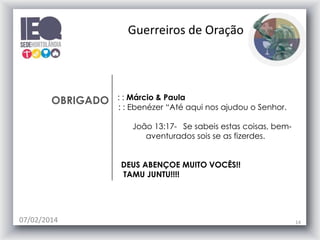 OBRIGADO : : Márcio & Paula
: : Ebenézer “Até aqui nos ajudou o Senhor.
João 13:17- Se sabeis estas coisas, bem-
aventurados sois se as fizerdes.
DEUS ABENÇOE MUITO VOCÊS!!
TAMU JUNTU!!!!
07/02/2014 14
Guerreiros de Oração
 