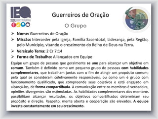 4
O Grupo
 Nome: Guerreiros de Oração
 Missão: Interceder pela Igreja, Família Sacerdotal, Liderança, pela Região,
pelo Munícipio, visando o crescimento do Reino de Deus na Terra.
 Versículo Tema: 2 Cr 7:14
 Forma de Trabalho: Aliançados em Equipe
Equipe um grupo de pessoas que geralmente se une para alcançar um objetivo em
comum. Também é definido como um pequeno grupo de pessoas com habilidades
complementares, que trabalham juntas com o fim de atingir um propósito comum;
pelo qual se consideram coletivamente responsáveis, ou como um é grupo com
funcionamento qualificado, que compreende seus objetivos e está engajado em
alcançá-los, de forma compartilhada. A comunicação entre os membros é verdadeira,
opiniões divergentes são estimuladas. As habilidades complementares dos membros
possibilitam alcançar resultados, os objetivos compartilhados determinam seu
propósito e direção. Respeito, mente aberta e cooperação são elevados. A equipe
investe constantemente em seu crescimento.
Guerreiros de Oração
 