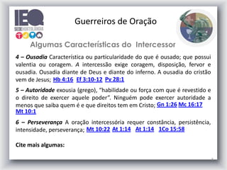 8
Algumas Características do Intercessor
4 – Ousadia Característica ou particularidade do que é ousado; que possui
valentia ou coragem. A intercessão exige coragem, disposição, fervor e
ousadia. Ousadia diante de Deus e diante do inferno. A ousadia do cristão
vem de Jesus; Pv 28:1
Hb 4:16 Ef 3:10-12
5 – Autoridade exousia (grego), “habilidade ou força com que é revestido e
o direito de exercer aquele poder”. Ninguém pode exercer autoridade a
menos que saiba quem é e que direitos tem em Cristo; Gn 1:26 Mc 16:17
Mt 10:1
6 – Perseverança A oração intercessória requer constância, persistência,
intensidade, perseverança;
Cite mais algumas:
Mt 10:22 At 1:14 At 1:14
Guerreiros de Oração
1Co 15:58
 