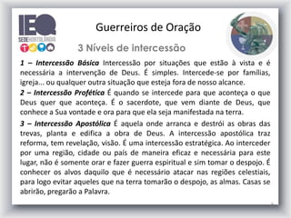 9
3 Níveis de intercessão
1 – Intercessão Básica Intercessão por situações que estão à vista e é
necessária a intervenção de Deus. É simples. Intercede-se por famílias,
igreja... ou qualquer outra situação que esteja fora de nosso alcance.
2 – Intercessão Profética É quando se intercede para que aconteça o que
Deus quer que aconteça. É o sacerdote, que vem diante de Deus, que
conhece a Sua vontade e ora para que ela seja manifestada na terra.
3 – Intercessão Apostólica É aquela onde arranca e destrói as obras das
trevas, planta e edifica a obra de Deus. A intercessão apostólica traz
reforma, tem revelação, visão. É uma intercessão estratégica. Ao interceder
por uma região, cidade ou país de maneira eficaz e necessária para este
lugar, não é somente orar e fazer guerra espiritual e sim tomar o despojo. É
conhecer os alvos daquilo que é necessário atacar nas regiões celestiais,
para logo evitar aqueles que na terra tomarão o despojo, as almas. Casas se
abrirão, pregarão a Palavra.
Guerreiros de Oração
 