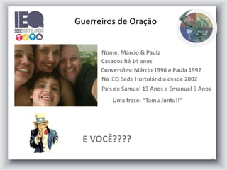 3
Nome: Márcio & Paula
Casados há 14 anos
Conversões: Márcio 1996 e Paula 1992
Na IEQ Sede Hortolândia desde 2002
E VOCÊ????
Uma frase: “Tamu Juntu!!”
Pais de Samuel 13 Anos e Emanuel 5 Anos
Guerreiros de Oração
 
