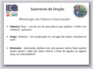 5
Etimologia da Palavra Intercessão
 Hebraico: Paga : vem da raiz de uma palavra que significa “colidir com
violência”, guerreiro;
 Grego: Ënteuxis : “ser ouvido pelo rei, no lugar de outros, encontrar-se
com”;
 Dicionário: intercessão, pleitear com uma pessoa, tanto a favor quanto
contra outros”; pedir por outro, intervir a favor de alguém ou alguma
coisa, ser intermediário”.
Guerreiros de Oração
 