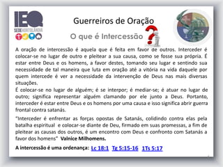 6
O que é Intercessão
A oração de intercessão é aquela que é feita em favor de outros. Interceder é
colocar-se no lugar de outro e pleitear a sua causa, como se fosse sua própria. É
estar entre Deus e os homens, a favor destes, tomando seu lugar e sentindo sua
necessidade de tal maneira que luta em oração até a vitória na vida daquele por
quem intercede é ver a necessidade da intervenção de Deus nas mais diversas
situações.
É colocar-se no lugar de alguém; é se interpor; é mediar-se; é atuar no lugar de
outro; significa representar alguém clamando por ele junto a Deus. Portanto,
interceder é estar entre Deus e os homens por uma causa e isso significa abrir guerra
frontal contra satanás.
A intercessão é uma ordenança: Lc 18:1 Tg 5:15-16 1Ts 5:17
Guerreiros de Oração
“Interceder é enfrentar as forças opostas de Satanás, colidindo contra elas pela
batalha espiritual e colocar-se diante de Deu, firmado em suas promessas, a fim de
pleitear as causas dos outros, é um encontro com Deus e confronto com Satanás a
favor dos homens” Valnice Milhomens.
 