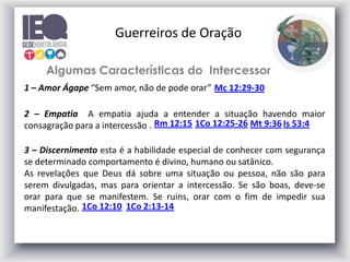 7
Algumas Características do Intercessor
1 – Amor Ágape “Sem amor, não de pode orar” Mc 12:29-30
2 – Empatia A empatia ajuda a entender a situação havendo maior
consagração para a intercessão . Rm 12:15 1Co 12:25-26 Mt 9:36 Is 53:4
3 – Discernimento esta é a habilidade especial de conhecer com segurança
se determinado comportamento é divino, humano ou satânico.
As revelações que Deus dá sobre uma situação ou pessoa, não são para
serem divulgadas, mas para orientar a intercessão. Se são boas, deve-se
orar para que se manifestem. Se ruins, orar com o fim de impedir sua
manifestação. 1Co 2:13-14
1Co 12:10
Guerreiros de Oração
 