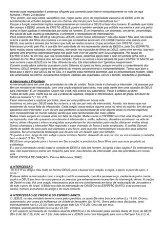 levando suas necessidades à presença dAquele que somente pode intervir miraculosamente na vida da raça 
humana, l Pedro 2:9 declara: 
"Vós, porém, sois raça eleita, sacerdócio real, nação santa, povo de propriedade exclusiva de DEUS, a fim de 
proclamardes as virtudes daquele que vos chamou das trevas para Sua maravilhosa luz." 
Ocupar a função sacerdotal implica necessariamente em ministrar a DEUS a favor dos homens. É verdade que todos 
têm acesso à DEUS, através de CRISTO JESUS, porém é também verdade que a Bíblia nos exorta a orar uns pelos 
outros e fazer súplicas e intercessões por todos os homens. É um imperativo, um chamado, um dever, um privilégio. 
Por causa de tudo quanto já estudamos, é premente a necessidade de intercessores. 
Você poderá dizer: Mas DEUS já não proveu JESUS, como nosso intercessor? Isso não basta? Não, isso não basta. 
A terra é ainda dos filhos dos homens e é nela que as batalhas se travam. Em CRISTO temos uma aliança com 
DEUS, mas ainda é através dos homens que tudo se realiza na terra. O que acontece com CRISTO, como o 
Intercessor provido pelo Pai, é que Ele tem autoridade de nos representar diante de DEUS e, pelo Seu ESPÍRITO, 
tanto mudou nossa natureza, nos regenerou, elevando-nos à posição de filhos de DEUS, como vive em nós. Isso nos 
garante uma presença sobrenatural para nos guiar num viver de acordo com Seus propósitos. Por causa do 
ESPÍRITO SANTO em nós, que nos revela todas as coisas, podemos agora falar e orar em perfeita linha com a 
vontade do Pai. Mas coloque isso em seu coração: Você e eu somos a boca através da qual o ESPÍRITO SANTO vai 
orar na terra o que JESUS ora no Céu. Através de nós, Ele intercederá com "gemidos inexprimíveis." 
Convém a esta altura salientar que assim como Satanás só opera na terra, porque encontra o consentimento dos 
homens, DEUS também opera na terra através do mesmo consentimento e instrumentalidade. Temos que abrir a 
boca aqui e dizer o que DEUS diz no Céu, e é quando essa harmonia acontece, que as circunstâncias mudam, vidas 
são arrancadas do inferno, avivamentos rompem, cadeias são quebradas, DEUS é temido, obedecido e glorificado. 
A Intercessão é Prioridade 
A intercessão deve ser uma das prioridades da vida do cristão. Todo crente é chamado a interceder. Há pessoas que 
têm um ministério de intercessão, com uma unção especial para tanto, mas cada crente tem uma vocação de DEUS 
para interceder; É um imperativo. Quem não o faz, não exerce seu sacerdócio. Paulo é enfático ao dizer: 
"Antes de tudo, pois, morto que se use a prática de súplicas, orações e intercessões, ações de graça, em favor de 
todos os homens " (1 Tm. 2:1). 
Fazer intercessões e súplicas por todos, deve ser uma prática em nossa vida. 
Insistimos no princípio: DEUS nada faz na terra, a não ser por meio da intercessão. Amado, nós temos que nos 
arrepender da nossa falta de intercessão. Cada oração nossa realiza alguma coisa no reino do espírito. Um dia que 
passamos sem interceder, é um dia em que perdemos a oportunidade de criar alguma coisa no mundo espiritual, 
com conseqüências no mundo natural, sendo que esta oportunidade não mais voltará. 
Muitas crises surgem em nossas vidas por falta de oração. Muitas vezes o ESPÍRITO nos traz uma direção, uma luz 
ou impressão, mas não queremos nos devotar à intercessão e, então, sofremos, desastres acontecem na vida de 
outros, almas vão para o inferno e angústias que poderiam ter sido evitadas pela oração, dilaceram muitas almas. 
Somos chamados a interceder! Não responder a esse chamado do Trono é estar em pecado. O profeta Samuel, 
diante do pedido do povo para que clamasse a seu favor, para que não morressem por causa dos seus próprios 
pecados, fez uma tremenda declaração que deveria ser um desafio para nós também: 
"E quanto a mim, longe de mim esteja o pecar contra o Senhor, deixando de orar por vós; eu vos ensinarei o caminho 
bom e direito" (1 Sm. 12:23). 
DEUS tem um propósito para o homem em Seu coração, e precisa dos Seus filhos para que esse propósito se 
estabeleça. 
E o que é intercessão senão trazer a vontade de DEUS à vida dos homem, da Igreja e das nações? Se entendermos 
isso, não esperaremos sobrar um tempinho para orar, mas faremos da intercessão uma das prioridades em nossa 
vida. 
SÉRIE ESCOLA DE ORAÇÃO - Valnice Milhomens (1992). 
A INTERCESSÃO 
Dn 9.3 “E eu dirigi o meu rosto ao Senhor DEUS, para o buscar com oração, e rogos, e jejum, e pano de saco, e 
cinza.” 
Pode-se definir a intercessão como a oração contrita e reverente, com fé e perseverança, mediante a qual o crente 
suplica a DEUS em favor de outra pessoa ou pessoas que extremamente necessitem da intervenção divina. A oração 
de Daniel no cap. 9 é uma oração intercessória, pois ele ora contritamente em favor da restauração de Jerusalém e 
de todo o povo de Israel. A Bíblia nos fala da intercessão de CRISTO e do ESPÍRITO SANTO, e de numerosos 
santos, homens e mulheres do antigo e do novo concerto. 
A INTERCESSÃO DE CRISTO E DO ESPÍRITO SANTO. 
1) JESUS, no seu ministério terreno, orava pelos perdidos, os quais Ele viera buscar e salvar (Lc 19.10). Chorou, 
quebrantado, por causa da indiferença da cidade de Jerusalém (Lc 19.41). Orava pelos seus discípulos, tanto 
individualmente (ver Lc 22.32) como pelo grupo todo (Jo 17.6-26). Orou até por seus 
inimigos, quando pendurado na cruz (Lc 23.34). 
2) Um aspecto permanente do ministério atual de CRISTO é o de interceder pelos crentes diante do trono de DEUS 
(Rm 8.34; Hb 7.25; 9.24; ver 7.25); João refere-se a JESUS como “um Advogado para com o Pai” (ver 1Jo 2.1). A 
 