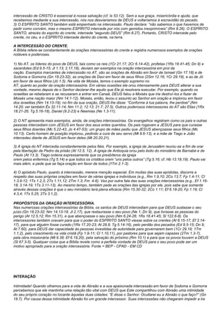 intercessão de CRISTO é essencial à nossa salvação (cf. Is 53.12). Sem a sua graça, misericórdia e ajuda, que 
recebemos mediante a sua intercessão, nós nos desviaríamos de DEUS e voltaríamos à escravidão do pecado. 
3) O ESPÍRITO SANTO também está empenhado na intercessão. Paulo declara: “não sabemos o que havemos de 
pedir como convém, mas o mesmo ESPÍRITO intercede por nós com gemidos inexprimíveis” (Rm 8.26). O ESPÍRITO 
SANTO, através do espírito do crente, intercede “segundo DEUS” (Rm 8.27). Portanto, CRISTO intercede pelo 
crente, no céu, e o ESPÍRITO intercede dentro do crente, na terra. 
A INTERCESSÃO DO CRENTE. 
A Bíblia refere-se constantemente às orações intercessórias do crente e registra numerosos exemplos de orações 
notáveis e poderosas. 
1) No AT, os líderes do povo de DEUS, tais como os reis (1Cr 21.17; 2Cr 6.14-42), profetas (1Rs 18.41-45; Dn 9) e 
sacerdotes (Ed 9.5-15; Jl 1.13; 2.17,18), deviam ser exemplos na oração intercessória em prol da 
nação. Exemplos marcantes de intercessão no AT, são as orações de Abraão em favor de Ismael (Gn 17.18) e de 
Sodoma e Gomorra (Gn 18.23-32), as orações de Davi em favor de seus filhos (2Sm 12.16; 1Cr 29.19), e as de Jó 
em favor de seus filhos (Jó 1.5). Na vida de Moisés, temos o exemplo supremo no 
AT, quanto ao poder da oração intercessória. Em várias ocasiões ele orou intensamente para DEUS alterar a sua 
vontade, mesmo depois de o Senhor declarar-lhe aquilo que Ele já resolvera executar. Por exemplo, quando os 
israelitas se rebelaram e se recusaram a entrar em Canaã, DEUS falou a Moisés que iria destruí-los e fazer de 
Moisés uma nação maior (Nm 14.1-12). Moisés, então, levou o assunto ao Senhor em oração e implorou em favor 
dos israelitas (Nm 14.13-19); no fim da sua oração, DEUS lhe disse: “Conforme à tua palavra, lhe perdoei” (Nm 
14.20; ver também Êx 32.11-14; Nm 11.2; 12.13; 21.7; 27.5). Outros poderosos intercessores do AT são Elias (1Rs 
18.21-26; Tg 5.16-18), Daniel (9.2-23) e Neemias (Ne 1.3-11). 
2) O NT apresenta mais exemplos, ainda, de orações intercessórias. Os evangelhos registram como os pais e outras 
pessoas intercediam com JESUS em favor dos seus entes queridos. Os pais rogavam a JESUS para que curasse 
seus filhos doentes (Mc 5.22-43; Jo 4.47-53); um grupo de mães pediu que JESUS abençoasse seus filhos (Mc 
10.13). Certo homem de posição implorou, pedindo a cura de seu servo (Mt 8.6-13), e a mãe de Tiago e João 
intercedeu diante de JESUS em favor deles (Mt 20.20,21). 
3) A igreja do NT intercedia constantemente pelos fiéis. Por exemplo, a igreja de Jerusalém reuniu-se a fim de orar 
pela libertação de Pedro da prisão (At 12.5, 12). A igreja de Antioquia orou pelo êxito do ministério de Barnabé e de 
Paulo (At 13.3). Tiago ordena expressamente que os presbíteros da igreja 
orem pelos enfermos (Tg 5.14) e que todos os cristãos orem “uns pelos outros” (Tg 5.16; cf. Hb 13.18,19). Paulo vai 
mais além, e pede que se faça oração em favor de todos (1Tm 2.1-3). 
4) O apóstolo Paulo, quanto à intercessão, merece menção especial. Em muitas das suas epístolas, discorre a 
respeito das suas próprias orações em favor de várias igrejas e indivíduos (e.g., Rm 1.9,10; 2Co 13.7; Fp 1.4-11; Cl 
1.3,9-12; 1Ts 1.2,3; 2Ts 1.11,12; 2Tm 1.3; Fm .4-6). Vez por outra fala das suas orações intercessórias (e.g., Ef 1.16- 
18; 3.14-19; 1Ts 3.11-13). Ao mesmo tempo, também pede as orações das igrejas por ele, pois sabe que somente 
através dessas orações é que o seu ministério terá plena eficácia (Rm 15.30-32; 2Co 1.11; Ef 6.18-20; Fp 1.19; Cl 
4.3,4; 1Ts 5.25; 2Ts 3.1,2). 
PROPÓSITOS DA ORAÇÃO INTERCESSÓRIA. 
Nas numerosas orações intercessórias da Bíblia, os santos de DEUS intercediam para que DEUS sustasse o seu 
juízo (Gn 18.23-32; Nm 14.13-19; Jl 2.17), que restaurasse o seu povo (Ne 1; Dn 9), que livrasse as pessoas do 
perigo (At 12.5,12; Rm 15.31), e que abençoasse o seu povo (Nm 6.24-26; 1Rs 18.41-45; Sl 122.6-8). Os 
intercessores também oravam para que o poder do ESPÍRITO SANTO viesse sobre os crentes (At 8.15-17; Ef 3.14- 
17), para que alguém fosse curado (1Rs 17.20-23; At 28.8; Tg 5.14-16), pelo perdão dos pecados (Ed 9.5-15; Dn 9; 
At 7.60), para DEUS dar capacidade às pessoas investidas de autoridade para governarem bem (1Cr 29.19; 1Tm 
1.1,2), pelo crescimento na vida cristã (Fp 1.9-11; Cl 1.10,11), por pastores para que sejam capazes (2Tm 1.3-7), 
pela obra missionária (Mt 9.38; Ef 6.19,20), pela salvação do próximo (Rm 10.1) e para que os povos louvem a DEUS 
(Sl 67.3-5). Qualquer coisa que a Bíblia revele como a perfeita vontade de DEUS para o seu povo pode ser um 
motivo apropriado para a oração intercessória. Fonte = BEP - CPAD - EM CD 
INTERAÇÃO 
Intimidade! Quando olhamos para a vida de Abraão e a sua apaixonada intercessão em favor de Sodoma e Gomorra 
percebemos que ele mantinha uma relação tão vital com DEUS que Este compartilhou com Abraão uma intimidade 
do seu próprio coração no tocante àquelas duas cidades: “E disse o Senhor: Ocultarei eu a Abraão o que faço?” (Gn 
18.7). Por causa dessa intimidade Abraão foi um grande intercessor. Suas intercessões não chegaram impedir a ira 
 