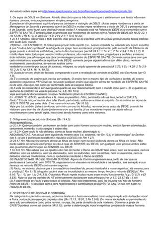 Ver estudo sobre anjos em http://www.apazdosenhor.org.br/profhenrique/licaoabrao8vacilandonafe.htm 
1. Os anjos de DEUS em Sodoma. Abraão descobriu que os três homens que o visitaram em sua tenda, não eram 
homens comuns, embora parecessem simples peregrinos. 
É preciso ter discernimento espiritual para se conhecer a visitação de DEUS. Muitas vezes recebemos a visita de 
Mensageiros de Satanás e pensamos que é de DEUS e muitas vezes recebemos a visita de DEUS e pensamos que 
é de Satanás; como fazer para distinguir essas visitas? A resposta está na Palavra de DEUS e na comunhão com o 
ESPÍRITO SANTO. É preciso julgar as profecias que recebemos de acordo com a Palavra de DEUS (Dt 18.20-22; 1 
Rs 13.26; 2 Rs 6.12; Jr 28.9; Ez 14.9; 2 Pe 2.1; 1 Ts 5.19-23). 
1 Jo 4.1 Amados, não creiais a todo espírito, mas provai se os espíritos vêm de DEUS; porque muitos falsos profetas 
têm saído pelo mundo. 
PROVAI... OS ESPÍRITOS. O motivo para provar todo espírito (i.e., pessoa impelida ou inspirada por algum espírito), 
é que "muitos falsos profetas" se abrigarão na igreja. Isso acontecerá, principalmente, pelo aumento da tolerância da 
igreja quanto a doutrinas antibíblicas, perto do fim dos tempos (ver Mt 24.11; 1 Tm 4.1; 2 Tm 4.3,4; 2 Pe 2.1,2). O 
cristão deve testar todos que, sendo cristãos professos, são mestres, escritores, pregadores e profetas, e mesmo 
todo indivíduo que afirma que sua obra ou mensagem provém do ESPÍRITO SANTO. O crente nunca deve crer que 
certo ministério ou experiência espiritual é de DEUS, somente porque alguém afirma isto. Além disso, nenhum 
ensinamento, nem doutrina, devem ser aceitos como 
verdadeiros somente por causa de sucesso, milagres, ou unção aparente da pessoa (Mt 7.22; 1 Co 14.29; 2 Ts 2.8- 
10; 2 Jo 7; Ap 13.4; 16.14; 19.20). 
(1) Qualquer ensino deve ser testado, comparando-o com a revelação da verdade de DEUS, nas Escrituras (ver Gl 
1.9). 
(2) É o conteúdo do ensino que precisa ser testado. O ensino tem o mesmo tipo de conteúdo e sentido do ensino 
apostólico segundo o NT? Deve ser recusado qualquer ensino que alguém afirma ter recebido do ESPÍRITO SANTO 
ou de anjo, mas que não pode ser confirmado pela sã exegese bíblica. 
(3) A vida do mestre deve ser averiguada quanto ao seu relacionamento com o mundo ímpio (ver v. 5), e quanto ao 
senhorio de CRISTO na vida da pessoa (vv. 2,6; Rm 10.9) 
Veja exemplo de discernimento no Novo Testamento (Dom do ESPÍRITO SANTO) 
Ex: JESUS: "E JESUS, vendo-lhes a fé, disse ao paralítico: Filho, perdoados são os teus pecados."(Mc 2:5). 
Paulo:" E fazia isto por muitos dias. Mas Paulo, perturbado, voltou-se e disse ao espírito: Eu te ordeno em nome de 
JESUS CRISTO que saias dela. E na mesma hora saiu."(At 16:18). 
Veja que Ló também (talvez devido ao convívio com seu tio Abraão), reconheceu os anjos de DEUS, quando lhe 
visitaram para tirar-lhe da cidade juntamente com sua família; já os moradores ímpios da cidade não os 
reconheceram como sendo anjos, mas como sendo homens como eles mesmos. 
2. O flagrante dos pecados de Sodoma (Gn 19.4,5). 
Homossexualismo. 
Lv 20.13= Quando também um homem se deitar com outro homem como com mulher, ambos fizeram abominação; 
certamente morrerão; o seu sangue é sobre eles. 
Lv 18.22= Com varão te não deitarás, como se fosse mulher: abominação é; 
ABOMINAÇÃO É. Ato sexual com alguém do mesmo sexo (i.e, sodomia, ver Gn 19.5) é "abominação" ao Senhor. 
Isto é, tal ato é sobretudo detestável e repulsivo a DEUS (ver Rm 1.27). 
Dt 23.17,18= Não haverá rameira dentre as filhas de Israel; nem haverá sodomita dentre os filhos de Israel. Não 
trarás salário de rameira nem preço de cão à casa do SENHOR, teu DEUS, por qualquer voto; porque ambos estes 
são igualmente abominação ao SENHOR, teu DEUS. 
1 Co 6.9,10= Não sabeis que os injustos não hão de herdar o Reino de DEUS? Não erreis: nem os devassos, nem os 
idólatras, nem os adúlteros, nem os efeminados, nem os sodomitas, nem os ladrões, nem os avarentos, nem os 
bêbados, nem os maldizentes, nem os roubadores herdarão o Reino de DEUS. 
OS INJUSTOS NÃO HÃO DE HERDAR O REINO. Alguns de Corinto enganaram-se a ponto de crer que se 
perdessem a comunhão com CRISTO, negassem-no e vivessem na imoralidade e na injustiça, sua salvação e sua 
herança no reino de DEUS continuavam seguras. 
(1) Paulo, no entanto, declara que a conseqüência inevitável do pecado habitual é a morte espiritual, até mesmo para 
o cristão (cf. Rm 8.13). Ninguém poderá viver na imoralidade e ao mesmo tempo herdar o reino de DEUS (cf. Rm 
6.16; Tg 1.15; ver 1 Jo 2.4; 3.9). O apóstolo Paulo repete muitas vezes esse ensino fundamental (e.g., Gl 5.21 e Ef 
5.5,6). Note-se que os profetas do AT continuamente declaravam este princípio (ver Jr 8.7; 23.17; Ez 13.10). 
(2) A advertência de Paulo é para todos os cristãos. Não nos enganemos, pois "os injustos não hão de herdar o 
Reino de DEUS". A salvação sem a obra regeneradora e santificadora do ESPÍRITO SANTO não tem lugar na 
Palavra de DEUS. 
II. OS PECADOS DE SODOMA E GOMORRA 
Na categoria dos pecados sexuais, podemos destacar o homossexualismo como a depravação e brutalização moral 
e física praticada pela geração daqueles dias (Gn 13.13; 18.20; 2 Pe 2.6-8). Em nossa sociedade as perversões do 
sexo são consideradas como coisa normal, ou seja, faz parte do estilo de vida moderno. Somente a igreja de 
CRISTO poderá, como sal da terra (Mt 5.13), conter a deterioração moral e espiritual completa da massa humana. 
 