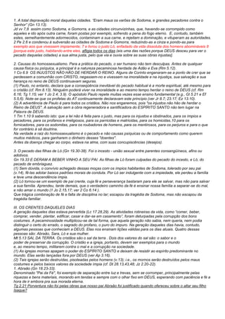 1. A total depravação moral daquelas cidades. “Eram maus os varões de Sodoma, e grandes pecadores contra o 
Senhor” (Gn 13.13). 
Jd vv 7,8 assim como Sodoma, e Gomorra, e as cidades circunvizinhas, que, havendo-se corrompido como 
aqueles e ido após outra carne, foram postas por exemplo, sofrendo a pena do fogo eterno. E, contudo, também 
estes, semelhantemente adormecidos, contaminam a sua carne, e rejeitam a dominação, e vituperam as autoridades. 
2 Pe 2.6 e condenou à subversão as cidades de Sodoma e Gomorra, reduzindo-as a cinza e pondo-as para 
exemplo aos que vivessem impiamente; 7 e livrou o justo Ló, enfadado da vida dissoluta dos homens abomináveis 8 
[porque este justo, habitando entre eles, afligia todos os dias (eis uma das razões porque DEUS desceu para ver o 
pecado daquelas cidades) a sua alma justa, pelo que via e ouvia sobre as suas obras injustas]. 
2. Causas do homossexualismo. Para a prática do pecado, o ser humano não tem desculpas. Antes de qualquer 
causa física ou psíquica, a principal é a natureza pecaminosa herdada de Adão e Eva (Rm 5.12). 
1 Co 6.9 OS INJUSTOS NÃO HÃO DE HERDAR O REINO. Alguns de Corinto enganaram-se a ponto de crer que se 
perdessem a comunhão com CRISTO, negassem-no e vivessem na imoralidade e na injustiça, sua salvação e sua 
herança no reino de DEUS continuavam seguras. 
(1) Paulo, no entanto, declara que a conseqüência inevitável do pecado habitual é a morte espiritual, até mesmo para 
o cristão (cf. Rm 8.13). Ninguém poderá viver na imoralidade e ao mesmo tempo herdar o reino de DEUS (cf. Rm 
6.16; Tg 1.15; ver 1 Jo 2.4; 3.9). O apóstolo Paulo repete muitas vezes esse ensino fundamental (e.g., Gl 5.21 e Ef 
5.5,6). Note-se que os profetas do AT continuamente declaravam este princípio (ver Jr 8.7; 23.17; Ez 13.10). 
(2) A advertência de Paulo é para todos os cristãos. Não nos enganemos, pois "os injustos não hão de herdar o 
Reino de DEUS". A salvação sem a obra regeneradora e santificadora do ESPÍRITO SANTO não tem lugar na 
Palavra de DEUS. 
1 Tm 1.10 9 sabendo isto: que a lei não é feita para o justo, mas para os injustos e obstinados, para os ímpios e 
pecadores, para os profanos e irreligiosos, para os parricidas e matricidas, para os homicidas,10 para os 
fornicadores, para os sodomitas, para os roubadores de homens, para os mentirosos, para os perjuros e para o que 
for contrário à sã doutrina. 
Na verdade a raiz do homossexualismo é o pecado e não causas psíquicas ou de comportamento como querem 
muitos médicos, para ganharem o dinheiro desses "doentes". 
Antes da doença chegar ao corpo, estava na alma, com suas concupiscências (desejos). 
3. O pecado das filhas de Ló (Gn 19.30-38). Foi o incesto - união sexual entre parentes consangüíneos, afins ou 
adotivos. 
Gn 19.33 E DERAM A BEBER VINHO A SEU PAI. As filhas de Ló foram culpadas do pecado do incesto, e Ló, do 
pecado de embriaguez. 
(1) Sem dúvida, o convívio achegado dessas moças com os ímpios habitantes de Sodoma, tolerado por seu pai 
(v.14), fê-las adotar baixos padrões morais de conduta. Por Ló ser indulgente com a impiedade, ele perdeu a família 
e teve uma descendência ímpia. 
(2) Ló tornou-se um exemplo de pai crente, cuja fé e perseverança bastaram para ele se salvar, mas não para salvar 
a sua família. Aprendeu, tarde demais, que o verdadeiro caminho da fé é ensinar nossa família a separar-se do mal, 
e não amar o mundo (1 Jo 2.15,17; ver 2 Co 6.14 ). 
Que trágica combinação de fé e falta de disciplina no lar; escapou da tragédia de Sodoma, mas não escapou da 
tragédia familiar. 
III. OS CRENTES DAQUELES DIAS 
A geração daqueles dias estava pervertida (Lc 17.28,29). As atividades rotineiras da vida, como “comer, beber, 
comprar, vender, plantar, edificar, casar e dar-se em casamento”, foram deturpadas pela corrupção dos bons 
costumes. A pecaminosidade multiplicou-se de tal forma, que aquela geração não sabia, nem queria, nem podia 
distinguir o certo do errado, o sagrado do profano, o puro do impuro. Na geração daqueles dias havia, contudo, 
algumas pessoas que conheciam a DEUS. Elas nos ensinam lições válidas para os dias atuais. Quatro dessas 
pessoas são: Abraão, Sara, Ló e sua mulher. 
Mt 5.13 SAL DA TERRA. Os cristãos são o sal da terra . Dois dos valores do sal são: o sabor e o 
poder de preservar da corrupção. O cristão e a igreja, portanto, devem ser exemplos para o mundo 
e, ao mesmo tempo, militarem contra o mal e a corrupção na sociedade. 
(1) As igrejas mornas apagam o poder do ESPÍRITO SANTO e deixam de resistir ao espírito predominante no 
mundo. Elas serão lançadas fora por DEUS (ver Ap 3.16). 
(2) Tais igrejas serão destruídas, pisoteadas pelos homens (v.13); i.e., os mornos serão destruídos pelos maus 
costumes e pelos baixos valores da sociedade ímpia (cf. Dt 28.13,43,48; Jz 2.20-22). 
1. Abraão (Gn 18.23-33). 
Denominado "Pai da Fé", foi exemplo de separação entre luz e trevas, sem se corromper, principalmente pelas 
riquezas e bens materiais, morando em tendas e sempre com o olhar fixo em DEUS, esperando com paciência e fé a 
hora de ir embora pra sua morada eterna. 
Tg 2.21 Porventura não foi pelas obras que nosso pai Abraão foi justificado quando ofereceu sobre o altar seu filho 
Isaque? 
 