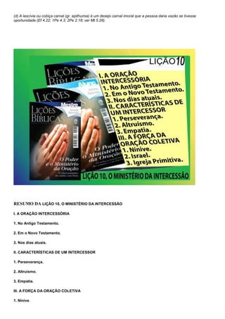 (d) A lascívia ou cobiça carnal (gr. epithumia) é um desejo carnal imoral que a pessoa daria vazão se tivesse 
oportunidade (Ef 4.22; 1Pe 4.3; 2Pe 2.18; ver Mt 5.28). 
RESUMO DA LIÇÃO 10, O MINISTÉRIO DA INTERCESSÃO 
I. A ORAÇÃO INTERCESSÓRIA 
1. No Antigo Testamento. 
2. Em o Novo Testamento. 
3. Nos dias atuais. 
II. CARACTERÍSTICAS DE UM INTERCESSOR 
1. Perseverança. 
2. Altruísmo. 
3. Empatia. 
III. A FORÇA DA ORAÇÃO COLETIVA 
1. Nínive. 
 
