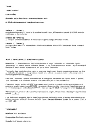 2. Israel. 
3. Igreja Primitiva. 
CONCLUSÃO 
Orar pelos outros é um dever e uma prova de que o amor 
de DEUS está derramado no coração do intercessor. 
SINÓPSE DO TÓPICO (1) 
A oração intercessória no AT (como as de Moisés e Samuel) e em o NT (o supremo exemplo de JESUS) serve de 
modelo para os dias hodiernos. 
SINÓPSE DO TÓPICO (2) 
As principais características bíblicas do intercessor são: perseverança, altruísmo e empatia. 
SINÓPSE DO TÓPICO (3) 
A oração coletiva é eficaz na perseverança e unanimidade da igreja, assim como o exemplo em Nínive, Israel e na 
Igreja Primitiva. 
AUXÍLIO BIBLIOGRÁFICO I - Subsídio Bibliográfico 
Intercessão - “O vocábulo hebraico ‘paga’ ocorre 46 vezes no Antigo Testamento. Sua forma verbal significa 
‘encontrar-se’, ‘pôr pressão sobre’ e, finalmente, ‘pleitear’. Já sua forma causativa, com le (‘para’), significa ‘interceder 
diante de’. O texto a seguir é um exemplo de seu uso no Antigo Testamento. 
‘Pelo que lhe darei a parte de muitos, e, com os poderosos, repartirá ele o despojo; porquanto derramou a sua alma 
na morte e foi contado com os transgressores; mas ele levou sobre si o pecado de muitos e pelos transgressores 
intercedeu [fez intercessão]’ (Is 53.12). 
Em o Novo Testamento, a palavra ‘intercessão’ vem do termo grego entugchano, que significa ‘apelar a’, ‘pleitear’, 
‘fazer intercessão’, ‘orar’. Duas bem familiares e preciosas passagens incluem este vocábulo: 
E da mesma maneira também o ‘ESPÍRITO ajuda as nossas fraquezas; porque não sabemos o que havemos de 
pedir como convém, mas o mesmo ESPÍRITO intercede por nós com gemidos inexprimíveis. E aquele que examina 
os corações sabe qual é a intenção do ESPÍRITO; e é ele que segundo DEUS intercede pelos santos’ (Rm 8.26,27). 
‘Admoesto-te, pois, antes de tudo, que se façam deprecações, orações, intercessões e ações de graças por todos os 
homens’ (1 Tm 2.1). 
[...] A ‘intercessão’ representa ‘o ato de uma ou mais pessoas, humanas ou divinas, que fazem intercessão a DEUS 
em favor de outrem’’’ (BRANDT, Robert L.; BICKET, Zenas J. Teologia Bíblica da Oração. Rio de Janeiro, CPAD, 4. 
ed., 2007, p.29) 
VOCABULÁRIO 
Altruísmo: Amor ao próximo. 
Emblemático: Significativo, exemplar. 
Empatia: Sentir o que o outro sente. 
 
