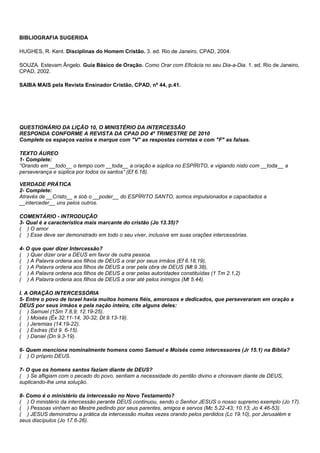 BIBLIOGRAFIA SUGERIDA 
HUGHES, R. Kent. Disciplinas do Homem Cristão. 3. ed. Rio de Janeiro, CPAD, 2004. 
SOUZA. Estevam Ângelo. Guia Básico de Oração. Como Orar com Eficácia no seu Dia-a-Dia. 1. ed. Rio de Janeiro, 
CPAD, 2002. 
SAIBA MAIS pela Revista Ensinador Cristão, CPAD, nº 44, p.41. 
QUESTIONÁRIO DA LIÇÃO 10, O MINISTÉRIO DA INTERCESSÃO 
RESPONDA CONFORME A REVISTA DA CPAD DO 4º TRIMESTRE DE 2010 
Complete os espaços vazios e marque com "V" as respostas corretas e com "F" as falsas. 
TEXTO ÁUREO 
1- Complete: 
“Orando em __todo__ o tempo com __toda__ a oração e súplica no ESPÍRITO, e vigiando nisto com __toda__ a 
perseverança e súplica por todos os santos” (Ef 6.18). 
VERDADE PRÁTICA 
2- Complete: 
Através de __Cristo__ e sob o __poder__ do ESPÍRITO SANTO, somos impulsionados e capacitados a 
__interceder__ uns pelos outros. 
COMENTÁRIO - INTRODUÇÃO 
3- Qual é a característica mais marcante do cristão (Jo 13.35)? 
( ) O amor 
( ) Esse deve ser demonstrado em todo o seu viver, inclusive em suas orações intercessórias. 
4- O que quer dizer Intercessão? 
( ) Quer dizer orar a DEUS em favor de outra pessoa. 
( ) A Palavra ordena aos filhos de DEUS a orar por seus irmãos (Ef 6.18,19), 
( ) A Palavra ordena aos filhos de DEUS a orar pela obra de DEUS (Mt 9.38), 
( ) A Palavra ordena aos filhos de DEUS a orar pelas autoridades constituídas (1 Tm 2.1,2) 
( ) A Palavra ordena aos filhos de DEUS a orar até pelos inimigos (Mt 5.44). 
I. A ORAÇÃO INTERCESSÓRIA 
5- Entre o povo de Israel havia muitos homens fiéis, amorosos e dedicados, que perseveraram em oração a 
DEUS por seus irmãos e pela nação inteira, cite alguns deles: 
( ) Samuel (1Sm 7.8,9; 12.19-25). 
( ) Moisés (Êx 32.11-14, 30-32; Dt 9.13-19). 
( ) Jeremias (14.19-22). 
( ) Esdras (Ed 9. 6-15). 
( ) Daniel (Dn 9.3-19). 
6- Quem menciona nominalmente homens como Samuel e Moisés como intercessores (Jr 15.1) na Bíblia? 
( ) O próprio DEUS. 
7- O que os homens santos faziam diante de DEUS? 
( ) Se afligiam com o pecado do povo, sentiam a necessidade do perdão divino e choravam diante de DEUS, 
suplicando-lhe uma solução. 
8- Como é o ministério da intercessão no Novo Testamento? 
( ) O ministério da intercessão perante DEUS continuou, sendo o Senhor JESUS o nosso supremo exemplo (Jo 17). 
( ) Pessoas vinham ao Mestre pedindo por seus parentes, amigos e servos (Mc 5.22-43; 10.13; Jo 4.46-53). 
( ) JESUS demonstrou a prática da intercessão muitas vezes orando pelos perdidos (Lc 19.10), por Jerusalém e 
seus discípulos (Jo 17.6-26). 
 
