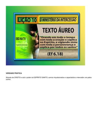 VERDADE PRÁTICA 
Através de CRISTO e sob o poder do ESPÍRITO SANTO, somos impulsionados e capacitados a interceder uns pelos 
outros. 
 