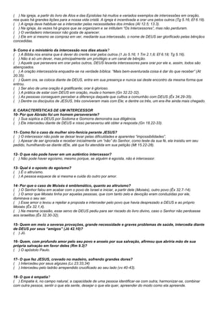 ( ) Na igreja, a partir do livro de Atos e das Epístolas há muitos e variados exemplos de intercessões em oração, 
nos quais há grandes lições para a nossa vida cristã. A igreja é incentivada a orar uns pelos outros (Tg 5.16; Ef 6.18). 
( ) A igreja deve habituar-se a interceder pelas necessidades dos irmãos (At 12.5; 13.3). 
( ) Na igreja, às vezes há grupos que se organizam e se intitulam “Os Intercessores”, mas não perduram. 
( ) O verdadeiro intercessor não gosta de aparecer. 
( ) Ele em si mesmo se compraz em ver, mediante sua intercessão, o nome de DEUS ser glorificado pelas bênçãos 
concedidas. 
9- Como é o ministério da intercessão nos dias atuais? 
( ) A Bíblia nos ensina que é dever do crente orar pelos outros (1 Jo 5.16; 1 Tm 2.1,8; Ef 6.18; Tg 5.16). 
( ) Não é só um dever, mas principalmente um privilégio e um canal de bênção. 
( ) Aquele que persevera em orar pelos outros, DEUS levanta intercessores para orar por ele e, assim, todos são 
abençoados. 
( ) A oração intercessória enquadra-se na verdade bíblica: “Mais bem-aventurada coisa é dar do que receber” (At 
20.35). 
( ) Quem ora, se coloca diante de DEUS, entra em sua presença e nunca sai deste encontro da mesma forma que 
entrou. 
( ) Ser alvo de uma oração é gratificante; orar é glorioso. 
( ) A prática de estar com DEUS em oração, muda o homem (Gn 32.22-32). 
( ) As pessoas conseguem perceber a diferença daquele que cultiva a comunhão com DEUS (Êx 34.29-35). 
( ) Dentre os discípulos de JESUS, três conviveram mais com Ele; e dentre os três, um era-lhe ainda mais chegado. 
II. CARACTERÍSTICAS DE UM INTERCESSOR 
10- Por que Abraão foi um homem perseverante? 
( ) Sua súplica a DEUS por Sodoma e Gomorra demonstra sua diligência. 
( ) Ele intercedeu diante de DEUS e nisso perseverou até obter a resposta (Gn 18.22-33). 
11- Como foi o caso da mulher siro-fenícia perante JESUS? 
( ) O intercessor não pode se deixar levar pelas dificuldades e aparentes “impossibilidades”. 
( ) Apesar de ser ignorada e receber inicialmente um “não” do Senhor, como teste da sua fé, ela insistiu em seu 
pedido, humilhando-se diante dEle, até que foi atendida em sua petição (Mt 15.22-28). 
12- O que não pode haver em um autêntico intercessor? 
( ) Não pode haver egoísmo, mesmo porque, se alguém é egoísta, não é intercessor. 
13- Qual é o oposto do egoísmo? 
( ) É o altruísmo. 
( ) A pessoa esquece de si mesma e cuida do outro por amor. 
14- Por que o caso de Moisés é emblemático, quanto ao altruísmo? 
( ) O Senhor falou em acabar com o povo de Israel e iniciar, a partir dele (Moisés), outro povo (Êx 32.7-14). 
( ) O amor que Moisés tinha por aquelas pessoas, que com tanto zelo e devoção eram conduzidas por ele, 
dominava o seu ser. 
( ) Esse amor o levou a rejeitar a proposta e interceder pelo povo que havia desprezado a DEUS e ao próprio 
Moisés (Êx 32.1,4). 
( ) Na mesma ocasião, esse servo de DEUS pediu para ser riscado do livro divino, caso o Senhor não perdoasse 
aos israelitas (Êx 32.30-32). 
15- Quem em meio a severas provações, grande necessidade e graves problemas de saúde, intercedia diante 
de DEUS por seus “amigos” (Jó 42.10)? 
( ) Jó. 
16- Quem, com profundo amor pelo seu povo e anseio por sua salvação, afirmou que abriria mão de sua 
própria salvação em favor deles (Rm 9.3)? 
( ) O apóstolo Paulo. 
17- O que fez JESUS, cravado no madeiro, sofrendo grandes dores? 
( ) Intercedeu por seus algozes (Lc 23.33,34) 
( ) Intercedeu pelo ladrão arrependido crucificado ao seu lado (vv.40-43). 
18- O que é empatia? 
( ) Empatia é, no campo natural, a capacidade de uma pessoa identificar-se com outra; harmonizar-se, combinar 
com outra pessoa, sentir o que ela sente, desejar o que ela quer, apreender do modo como ela apreende. 
 
