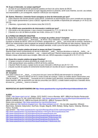 19- O que é Interceder, no campo espiritual? 
( ) É mais do que simplesmente apresentar pedidos em favor de outros diante de DEUS. 
( ) É ter a capacidade de se colocar no lugar daquela pessoa ou pessoas, sentir suas misérias, sua dor, seu estado, 
sua necessidade e, por conseguinte, implorar a DEUS por sua resposta. 
20- Esdras, Neemias e Jeremias foram exemplos na área da intercessão por que? 
( ) Eles mesmos não haviam pecado contra DEUS, cometendo as abominações que o povo cometia em sua época. 
( ) Em oração apresentaram o povo a DEUS, rogando-lhe o seu perdão e implorando por salvação (Jr 14.18-22; Ed 
9.6-15). 
( ) Neemias, o governador, fez a mesma coisa (Ne 9.33,37). 
21- Em JESUS esta característica de intercessão é notória por que? 
( ) Ele sentia a dor das pessoas, o que o levava à compaixão (Lc 7.11-13; Mt 9.36; 14.14). 
( ) Quando viu a dor de Maria ao perder seu irmão, chorou (Jo 11.32-35). 
III. A FORÇA DA ORAÇÃO COLETIVA 
22- Como foi a oração coletiva em Nínive, no tempo do profeta Jonas? Complete: 
O Senhor havia determinado a __destruição__ de Nínive. Seus habitantes, no entanto, decidiram arrepender-se e 
humilhar-se diante de DEUS, como um só homem, apregoando um __jejum__ que incluía até os animais, clamando a 
DEUS por misericórdia e pela revogação da sentença destruidora que fora motivada por eles mesmos. Apesar dos 
__protestos__ do profeta Jonas, tiveram sua petição atendida, e todo o povo foi salvo da destruição (Jn 3.5-10). 
23- Como foi a oração coletiva de Israel no tempo de Ester? Complete: 
Quando Ester tomou conhecimento do terrível e destruidor __edito__ real que decretava a morte de __todos__ os 
judeus, ela e suas auxiliares decidiram __orar__ e jejuar para que o Senhor preservasse a vida dos descendentes de 
Abraão e desse vitória sobre seus inimigos. Mais uma vez, DEUS respondeu à oração (Et 4.15-17; 8.1-17). 
24- Como foi a oração coletiva da Igreja Primitiva? 
( ) A igreja começou em plena atmosfera de oração (At 2.42). 
( ) Eles apresentavam seus pedidos a DEUS de forma unânime. 
( ) Quando Pedro foi preso, a igreja reuniu-se para interceder a DEUS por ele (At 12.1-17). 
( ) Aquela reunião de súplica foi certamente transformada em reunião de louvor e agradecimento. 
CONCLUSÃO 
25- Complete: 
Orar pelos outros é um __dever__ e uma prova de que o amor de DEUS está derramado no coração do 
__intercessor__. Buscar a DEUS com fé é o modo correto de começar. Todos os cristãos devem desenvolver uma 
vida de oração e __intercessão__, buscando ter em si virtudes como altruísmo, perseverança e empatia espiritual. 
Assim fazendo, além de aprimorar sua vida de comunhão com DEUS, o cristão estará cumprindo o mandato divino 
de amar ao __próximo__ como a si mesmo. 
RESPOSTAS DO QUESTIONÁRIO EM http://www.apazdosenhor.org.br/profhenrique/videosebdnatv.htm 
AJUDA 
CPAD - http://www.cpad.com.br/ - Bíblias, CD'S, DVD'S, Livros e Revistas. BEP - BÍBLIA de Estudos Pentecostal. 
VÍDEOS da EBD na TV, DE LIÇÃO INCLUSIVE - http://www.apazdosenhor.org.br/profhenrique/videosebdnatv.htm 
BÍBLIA ILUMINA EM CD - BÍBLIA de Estudo NVI EM CD - BÍBLIA Thompson EM CD. 
Nosso novo endereço: http://www.apazdosenhor.org.br/profhenrique/ 
Veja vídeos em http://ebdnatv.blogspot.com, http://www.ebdweb.com.br/ - Ou nos sites seguintes: 4Shared, 
BauCristao, Dadanet, Dailymotion, GodTube, Google, Magnify, MSN, Multiply, Netlog, Space, Videolog, Weshow, 
Yahoo, Youtube. 
veja também - http://www.apazdosenhor.org.br/profhenrique/licao10-ldc-osdonsespirituais.htm 
http://www.apazdosenhor.org.br/profhenrique/licao1-4t10-pmo-4tr10-oqueeoracao.htm 
http://www.apazdosenhor.org.br/profhenrique/orarnoespiritosanto.htm 
http://www.apazdosenhor.org.br/profhenrique/licaoabrao8vacilandonafe.htm 
http://www.apazdosenhor.org.br/profhenrique/licaoabraao10intercessao.htm 
http://www.apazdosenhor.org.br/profhenrique/licaoabraao3contenda.htm 
http://www.apazdosenhor.org.br/profhenrique/licaoabraao11destruicao.htm 
