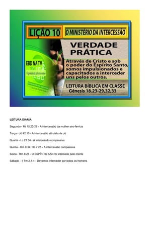 LEITURA DIÁRIA 
Segunda - Mt 15.22-28 - A intercessão da mulher siro-fenícia 
Terça - Jó 42.10 - A intercessão altruísta de Jó 
Quarta - Lc 23.34 - A intercessão compassiva 
Quinta - Rm 8.34; Hb 7.25 - A intercessão compassiva 
Sexta - Rm 8.26 - O ESPÍRITO SANTO intercede pelo crente 
Sábado - 1 Tm 2.1-4 - Devemos interceder por todos os homens 
 