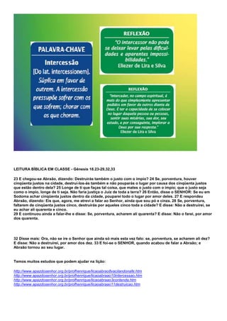 LEITURA BÍBLICA EM CLASSE - Gênesis 18.23-29,32,33 
23 E chegou-se Abraão, dizendo: Destruirás também o justo com o ímpio? 24 Se, porventura, houver 
cinqüenta justos na cidade, destruí-los-ás também e não pouparás o lugar por causa dos cinqüenta justos 
que estão dentro dela? 25 Longe de ti que faças tal coisa, que mates o justo com o ímpio; que o justo seja 
como o ímpio, longe de ti seja. Não faria justiça o Juiz de toda a terra? 26 Então, disse o SENHOR: Se eu em 
Sodoma achar cinqüenta justos dentro da cidade, pouparei todo o lugar por amor deles. 27 E respondeu 
Abraão, dizendo: Eis que, agora, me atrevi a falar ao Senhor, ainda que sou pó e cinza. 28 Se, porventura, 
faltarem de cinqüenta justos cinco, destruirás por aqueles cinco toda a cidade? E disse: Não a destruirei, se 
eu achar ali quarenta e cinco. 
29 E continuou ainda a falar-lhe e disse: Se, porventura, acharem ali quarenta? E disse: Não o farei, por amor 
dos quarenta. 
32 Disse mais: Ora, não se ire o Senhor que ainda só mais esta vez falo: se, porventura, se acharem ali dez? 
E disse: Não a destruirei, por amor dos dez. 33 E foi-se o SENHOR, quando acabou de falar a Abraão; e 
Abraão tornou ao seu lugar. 
Temos muitos estudos que podem ajudar na lição: 
http://www.apazdosenhor.org.br/profhenrique/licaoabrao8vacilandonafe.htm 
http://www.apazdosenhor.org.br/profhenrique/licaoabraao10intercessao.htm 
http://www.apazdosenhor.org.br/profhenrique/licaoabraao3contenda.htm 
http://www.apazdosenhor.org.br/profhenrique/licaoabraao11destruicao.htm 
 