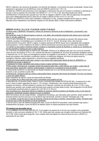 DEUS, voltando a ser escravos do pecado e ao domínio de Satanás, e incorrendo em justa condenação. Nossa única 
esperança é aproximar-nos de DEUS por meio de CRISTO, pela fé (ver 1 Pe 1.5). 
(4) Note que CRISTO não permanece como advogado e intercessor dos que se recusam a confessar e abandonar o 
pecado e que se apartam da comunhão com DEUS (cf. 1 Jo 1.5-7,9; 3.10). Sua intercessão para salvar 
"perfeitamente" é somente para aqueles que "por Ele se chegam a DEUS" (7.25). Não há segurança nem garantia 
para quem deliberadamente peca e deixa de se chegar a DEUS por Ele (10.21-31; ver 3.6). 
(5) Posto que CRISTO é nosso único mediador e intercessor no céu, qualquer tentativa de ter anjos ou santos 
falecidos como mediadores e de oferecer orações ao Pai através deles, é tanto inútil quanto antibíblico. 
GÊNESIS 18.20,21; 19.1,13,16, 17,22,26,29; LUCAS 17.29,30,32 
20 Disse mais o SENHOR: Porquanto o clamor de Sodoma e Gomorra se tem multiplicado, e porquanto o seu 
pecado se 
tem agravado muito,21 descerei agora e verei se, com efeito, têm praticado segundo este clamor que é vindo até 
mim; e, se não, sabê-lo-ei. 
18.20 O SEU PECADO SE TEM AGRAVADO MUITO. DEUS não faz concessão ao pecado; Ele observa cada 
maldade, injustiça e imoralidade que é cometida (4.10; Sl 34.17; Tg 5.4). No tempo certo, não havendo 
arrependimento do pecado, DEUS o julgará. A própria natureza de DEUS requer que a iniqüidade seja castigada. 
Antropopatismo = forma metafórica de atribuir a DEUS sentimentos humanos para que ELE seja compreendido. 
1 E vieram os dois anjos a Sodoma à tarde, e estava Ló assentado à porta de Sodoma; e, vendo-os Ló, levantou-se 
ao seu encontro e inclinou-se com o rosto à terra.2 
19.1 ESTAVA LÓ ASSENTADO À PORTA DE SODOMA. Embora Ló se afligisse pelo que via e ouvia do proceder 
ímpio do povo de Sodoma (2 Pe 2.7,8), contudo ele tolerava a iniqüidade ali, em troca de supostas vantagens sociais 
e materiais (ver 13.12). Essa sua transigência resultou em tragédia à sua família (v. 34). Da mesma forma, os crentes 
atuais que expõem suas famílias a ambientes ímpios e a influências malignas, em troca de status social ou 
vantagens materiais, estão preparando o caminho para as tragédias familiares. 
13 pois nós vamos destruir este lugar, porque o seu clamor tem engrossado diante da face do SENHOR, e o 
SENHOR nos enviou a destruí-lo. 
O VEREDICTO FINAL DEVERIA SER EXECUTADO O MAIS RÁPIDO POSSÍVEL. 
16 Ele, porém, demorava-se, e aqueles varões lhe pegaram pela mão, e pela mão de sua mulher, e pela mão de 
suas duas filhas, sendo-lhe o Senhor misericordioso, e tiraram-no, e puseram-no fora da cidade. 
A misericórdia de DEUS e a intercessão de Abraão impedia que Ló e sua família perecessem,os anjos tiveram que 
forçá-los a sair, puxando-os pela mão. 
22 Apressa-te, escapa-te para ali; porque nada poderei fazer, enquanto não tiveres ali chegado. Por isso, se chamou 
o nome da cidade 44Zoar. 
Anjos impedidos de agir por causa da Intercessão de Abraão. 
26 E a mulher de Ló olhou para trás e ficou convertida numa estátua de isal. 
A MULHER DE LÓ OLHOU PARA TRÁS E FICOU CONVERTIDA NUMA ESTÁTUA DE SAL. A esposa de Ló não 
levou a sério a ordem específica do anjo (v. 17) e morreu. Certamente o seu coração ainda estava preso aos 
prazeres de Sodoma. JESUS adverte os crentes do NT dizendo: Lembrai-vos da mulher de Ló (Lc 17.32), o que 
significa que aqueles cujo coração está dominado pelo sistema corrupto deste mundo, não escaparão à ira de DEUS 
e à destruição pendente sobre os ímpios (Ez 3.20; Rm 8.13; Hb 4.1) 
29 E aconteceu que, destruindo DEUS as cidades da campina, DEUS se lembrou de Abraão e tirou Ló do meio da 
destruição, derribando aquelas cidades em que Ló habitara. 
DEUS se lembrou de seu amigo Abraão, companheiro de aliança, que intercedeu pelo sobrinho. Assim também nós 
seremos tirados da terra para que a ira de DEUS seja derramada, durante a Grande Tribulação.(Ap 3.20) 
Lc 17.29 Mas, no dia em que Ló saiu de Sodoma, choveu do céu fogo e enxofre, consumindo a todos. 30 Assim será 
no dia em que o Filho do Homem se há de manifestar. 
O dia em que Ló saiu de Sodoma puxado pelo anjo, o juízo de DEUS foi executado, assim também logo após o 
arrebatamento da Igreja, o juízo de DEUS se abaterá sobre os ímpios pecadores que aqui ficarem. 
32 Lembrai-vos da mulher de Ló. 
17.32 LEMBRAI-VOS DA MULHER DE LÓ. O erro trágico da esposa de Ló foi pôr seu coração numa sociedade 
terrestre, e não num povo celestial (cf. Hb 11.10). Olhou para trás, porque seu coração continuava em Sodoma (Gn 
19.17-26). Cada crente deve perguntar: meu coração está mais ligado às coisas terrenas do que a JESUS e à 
esperança da sua volta? 
INTERCESSÃO: 
 