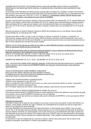 (ORANDO PELOS OUTROS, COLOCANDO-SE NO LUGAR DE OUTREM, INDO A DEUS A FAVOR DE E 
RESISTINDO A SATANÁS QUE ESTÁ CONTRA). É UM ENCONTRO COM DEUS E UM CONFRONTO COM 
SATANÁS. 
A intercessão é tão importante que DEUS quando vai fazer algo que influencie o quotidiano humano, ELE primeiro 
fala aos seus servos na terra para que estes intercedam para que aconteça, caso seja bom, ou intercedam para que 
não aconteça, caso seja mau. (2 Rs 24.2; Jr 25.4; Jn ) Amós 3.7 = Certamente o Senhor JEOVÁ não fará coisa 
alguma, sem ter revelado o seu segredo aos seus servos, os profetas. 
Exemplo: Quando DEUS quis destruir Sodoma e Gomorra primeiro falou com Abraão (Gn 18.17), quando DEUS quis 
destruir o povo hebreu, primeiro falou com Moisés (Ex 32.9,10), Quando quis enviar libertação do cativeiro primeiro 
falou com Daniel (Dn 9.2), quando quis castigar o povo de Israel primeiro falou com seus profetas (Jr 7.25; 11.7; Jr 
25.4; 26.5; 29.19; 35.15; 44.4). Quando quis mandar o salvador, primeiro falou com os profetas (Dt 18.15; At 28.25; 
Hb 1.1). 
Note que ao pensar em destruir Sodoma e Gomorra, DEUS não se lembrou de Ló e sua família, mas de Abraão, 
porque Abraão era um Intercessor (Gn 19.29). 
Quando nosso filho, ou filha, ou mãe, ou pai, ou marido, ou esposa, ou parente, ou amigo, ou conhecido, ou 
desconhecido, qualquer pessoa estiver em perigo, DEUS recorrerá a nós para orarmos intercedendo, isso se nós 
estivermos ali na brecha (Ez 22.30), para interceder, ou seja estivermos prontos para orar costumeiramente todos os 
dias em favor daqueles que precisam de nossas orações. 
VEJA Lc 13.1-9 = É por isso que às vezes cai um avião, ou outra catástrofe acontece e escapa uma pessoa só, ela 
tinha um intercessor orando por ela e os outro não. 
Ez 22.30 E busquei dentre eles um homem que estivesse tapando o muro e estivesse na brecha perante mim por 
esta terra, para que eu não a destruísse; mas a ninguém achei. 
Is 53:12; Jo 17:9; Rm 8:34 ; Hb 7:25 ; 1 Tm 2:1; 1 Sm 19:4, 25:24; Fm 10; Jó 9:32 -35; Is 62:6, 59:16; 
Ez 22:30,31: SE NÃO TIVER INTERCESSOR A IGREJA SOFRE. 
EXEMPLO DE ABRAHÃO: Gn 18:17, 19:29 – DE MOISÉS: Gn 32:10-14; 32:32, 33:18 
OBS.: VEJA ESTUDO SOBRE DONS DOM DE LÍNGUAS, QUEM ORA EM LÍNGUAS EDIFICA-SE A SI MESMO E 
PODE CHEGAR A SER USADO PELO ESPÍRITO SANTO NA ORAÇÃO INTERCESSÓRIA COM GEMIDOS 
INEXPRIMÍVEIS. 
JESUS É INTERCESSOR COMO HOMEM E COMO DEUS. 
DEUS ESTÁ NA TERRA, DENTRO DE NÓS (ESPÍRITO SANTO); 
O HOMEM ESTÁ NO CÉU NUM CORPO DE HOMEM (GLORIFICADO. 
EM JESUS CRISTO, NOSSO INTERCESSOR) 
TEMOS DOIS INTERCESSORES A QUEM BUSCAR: 
JESUS é nosso intercessor no céu: Rm 8.34 
Quem os condenará? Pois é CRISTO quem morreu ou, antes, quem ressuscitou dentre os mortos, o qual está à 
direita de DEUS, e também intercede por nós. 
Hb 2.18 Porque naquilo que ele mesmo, sendo tentado, padeceu, pode socorrer aos que são tentados. 
O ESPÍRITO SANTO É NOSSO INTERCESSOR NA TERRA: (Rm 8.26,27) 
E da mesma maneira também o ESPÍRITO ajuda as nossas fraquezas; porque não sabemos o que havemos de pedir 
como convém, mas o mesmo ESPÍRITO intercede por nós com gemidos 
inexprimíveis. E aquele que examina os corações sabe qual é a intenção do ESPÍRITO; e é ele que segundo DEUS 
intercede pelos santos. 
Definição de Intercessão: 
Interceder é colocar-se no lugar de outro e pleitear a sua causa, como se fora sua própria. É estar entre DEUS e os 
homens, a favor destes, tomando seu lugar e sentindo sua necessidade de tal maneira que luta em oração até a 
vitória na vida daquele por quem intercede. 
Há muitas definições que nós poderíamos dar sobre intercessão. A mais simples está na Bíblia: "Orai uns pelos 
outros" (Tg. 5:16). Ela está cheia de exemplos: Abraão suplicou por Ló e este foi liberto da destruição de Sodoma e 
Gomorra; Moisés intercedeu por Israel apóstata e foi ouvido; Samuel orou constantemente pela nação; Daniel orou 
pela libertação do seu povo do cativeiro; Davi suplicou pelo povo; CRISTO rogou por Seus discípulos e fez especial 
intercessão por Pedro; Paulo é exemplo de constante intercessão. Toda a Igreja é chamada ao fascinante ministério 
da intercessão. 
O intercessor é o que vai a DEUS não por causa de si mesmo, mas por causa dos outros. Ele se coloca numa 
posição de sacerdote, entre DEUS e o homem, para pleitear a causa. 
 