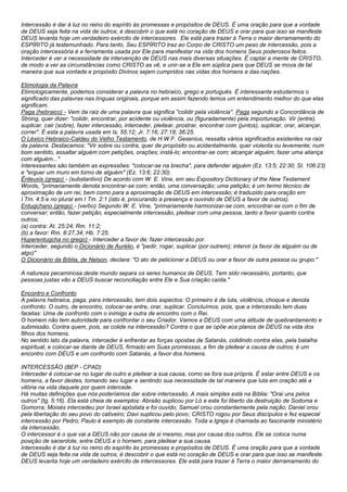 Intercessão é dar à luz no reino do espírito às promessas e propósitos de DEUS. É uma oração para que a vontade 
de DEUS seja feita na vida de outros; é descobrir o que está no coração de DEUS e orar para que isso se manifeste. 
DEUS levanta hoje um verdadeiro exército de intercessores. Ele está para trazer à Terra o maior derramamento do 
ESPÍRITO já testemunhado. Para tanto, Seu ESPÍRITO traz ao Corpo de CRISTO um peso de intercessão, pois a 
oração intercessória é a ferramenta usada por Ele para manifestar na vida dos homens Seus poderosos feitos. 
Interceder é ver a necessidade da intervenção de DEUS nas mais diversas situações. É captar a mente de CRISTO, 
de modo a ver as circunstâncias como CRISTO as vê, e unir-se a Ele em súplica para que DEUS se mova de tal 
maneira que sua vontade e propósito Divinos sejam cumpridos nas vidas dos homens e das nações. 
Etimologia da Palavra 
Etimologicamente, podemos considerar a palavra no hebraico, grego e português. É interessante estudarmos o 
significado das palavras nas línguas originais, porque em assim fazendo temos um entendimento melhor do que elas 
significam. 
Paga (hebraico) - Vem da raiz de uma palavra que significa "colidir pela violência". Paga segundo a Concordância de 
Strong, quer dizer: "colidir, encontrar, por acidente ou violência, ou (figuradamente) pela importunação. Vir (entre), 
suplicar, cair (sobre), fazer intercessão, interceder, pleitear, prostrar, encontrar com (juntos), suplicar, orar, alcançar, 
correr". É esta a palavra usada em Is. 55:12; Jr. 7:16; 27:18; 36:25. 
O Léxico Hebraico-Caldeu do Velho Testamento, de H.W.F. Gesenius, ressalta vários significados existentes na raiz 
da palavra. Destacamos: "Vir sobre ou contra, quer de propósito ou acidentalmente, quer violenta ou levemente; num 
bom sentido, assaltar alguém com petições, orações; instá-lo; encontrar-se com; alcançar alguém; fazer uma aliança 
com alguém..." 
Interessantes são também as expressões: "colocar-se na brecha", para defender alguém (Ez. 13:5; 22:30; SI. 106:23) 
e "erguer um muro em torno de alguém" (Ez. 13:6; 22:30). 
Ënteuxis (grego) - (substantivo) De acordo com W. E. Vine, em seu Expository Dictionary of the New Testament 
Words, "primariamente denota encontrar-se com; então, uma conversação; uma petição; é um termo técnico de 
aproximação de um rei, bem como para a aproximação de DEUS em intercessão; é traduzido para oração em 
I Tm. 4:5 e no plural em I Tm. 2:1 (isto é, procurando a presença e ouvindo de DEUS a favor de outros). 
Entugchano (grego) - (verbo) Segundo W. E. Vine, "primariamente harmonizar-se com, encontrar-se com o fim de 
conversar; então, fazer petição, especialmente intercessão, pleitear com uma pessoa, tanto a favor quanto contra 
outros; 
(a) contra: At. 25:24; Rm. 11:2; 
(b) a favor: Rm. 8:27,34; Hb. 7:25. 
Huperentugcha no grego) - Interceder a favor de; fazer intercessão por. 
Interceder, segundo o Dicionário de Aurélio, é "pedir, rogar, suplicar (por outrem); intervir (a favor de alguém ou de 
algo)" 
O Dicionário da Bíblia, de Nelson, declara: "O ato de peticionar a DEUS ou orar a favor de outra pessoa ou grupo." 
A natureza pecaminosa deste mundo separa os seres humanos de DEUS. Tem sido necessário, portanto, que 
pessoas justas vão a DEUS buscar reconciliação entre Ele e Sua criação caída." 
Encontro e Confronto 
A palavra hebraica, paga, para intercessão, tem dois aspectos: O primeiro é de luta, violência, choque e denota 
confronto. O outro, de encontro, colocar-se entre, orar, suplicar. Concluímos, pois, que a intercessão tem duas 
facetas: Uma de confronto com o inimigo e outra de encontro com o Rei. 
O homem não tem autoridade para confrontar o seu Criador. Vamos a DEUS com uma atitude de quebrantamento e 
submissão. Contra quem, pois, se colide na intercessão? Contra o que se opõe aos planos de DEUS na vida dos 
filhos dos homens. 
No sentido lato da palavra, interceder é enfrentar as forças opostas de Satanás, colidindo contra elas, pela batalha 
espiritual, e colocar-se diante de DEUS, firmado em Suas promessas, a fim de pleitear a causa de outros; é um 
encontro com DEUS e um confronto com Satanás, a favor dos homens. 
INTERCESSÃO (BEP - CPAD) 
Interceder é colocar-se no lugar de outro e pleitear a sua causa, como se fora sua própria. É estar entre DEUS e os 
homens, a favor destes, tomando seu lugar e sentindo sua necessidade de tal maneira que luta em oração até a 
vitória na vida daquele por quem intercede. 
Há muitas definições que nós poderíamos dar sobre intercessão. A mais simples está na Bíblia: "Orai uns pelos 
outros" (tg. 5:16). Ela está cheia de exemplos: Abraão suplicou por Ló e este foi liberto da destruição de Sodoma e 
Gomorra; Moisés intercedeu por Israel apóstata e foi ouvido; Samuel orou constantemente pela nação; Daniel orou 
pela libertação do seu povo do cativeiro; Davi suplicou pelo povo; CRISTO rogou por Seus discípulos e fez especial 
intercessão por Pedro; Paulo é exemplo de constante intercessão. Toda a Igreja é chamada ao fascinante ministério 
da intercessão. 
O intercessor é o que vai a DEUS não por causa de si mesmo, mas por causa dos outros. Ele se coloca numa 
posição de sacerdote, entre DEUS e o homem, para pleitear a sua causa. 
Intercessão é dar à luz no reino do espírito às promessas e propósitos de DEUS. É uma oração para que a vontade 
de DEUS seja feita na vida de outros; é descobrir o que está no coração de DEUS e orar para que isso se manifeste. 
DEUS levanta hoje um verdadeiro exército de intercessores. Ele está para trazer à Terra o maior derramamento do 
 