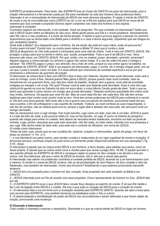 ESPÍRITO já testemunhado. Para tanto, Seu ESPÍRITO traz ao Corpo de CRISTO um peso de intercessão, pois a 
oração intercessória é a ferramenta usada por Ele para manifestar na vida dos homens Seus poderosos feitos. 
Interceder é ver a necessidade da intervenção de DEUS nas mais diversas situações. É captar a mente de CRISTO, 
de modo a ver as circunstâncias como CRISTO as vê, e unir-se a Ele em súplica para que DEUS se mova de tal 
maneira que Sua vontade e propósito Divinos sejam cumpridos nas vidas dos homens e das nações. 
Interceder é combater 
O primeiro aspecto da intercessão, é de combate. Você vai perguntar: Por que combate na intercessão? Saiba que 
não é DEUS Quem retém as bênçãos do Seu povo. Muita gente pensa que Ele é o nosso problema. Absolutamente 
não! Ele não é o meu problema, é a fonte da minha benção. O ladrão é quem procura segurar a benção no caminho. 
Suponhamos que eu tenha dado uma Bíblia para o Antônio e o José a tenha segurado, impedindo que ela chegue ao 
seu verdadeiro destino. 
Onde está a Bíblia? Já a despachei para o Antônio. Se ela ainda não está em suas mãos, onde irá procura-la? 
Contra quem irá lutar? Contra mim, ou contra quem reteve a Bíblia? É claro que é contra o José. 
DEUS já despachou do Céu tudo quanto é necessário para uma vida de vitória. Tudo é meu em CRISTO JESUS. Ele 
já pagou o preço para que eu tenha a vitória, paz, saúde, prosperidade. Tudo o que é de DEUS é meu. Seus 
tesouros são meus, em CRISTO JESUS. Por que, então, vivo na miséria, preso, derrotado, oprimido, amarrado? 
Alguém segurou a minha benção no caminho e agora nós vamos brigar. É a vez de voltar-me para o inimigo e 
declarar: "Se CRISTO pagou o preço, seu atrevido, tira a mão de cima, porque eu vou entrar agora na batalha, na 
autoridade de CRISTO JESUS". Este é um aspecto da intercessão, paga, ir contra. Se o inimigo chegar perto, ele vai 
ver que o justo é ousado como um leão. É a essa atitude que chamamos de combate espiritual e eis aí por que 
chamamos o intercessor de guerreiro de oração. 
O intercessor se coloca face a face com DEUS e face a face com Satanás. Quanto mais você intercede, mais verá a 
cara do inimigo, como é feia. Haverá guerra! Mas glória a DEUS, porque quanto mais você combate, mais se 
transforma em um guerreiro firme, que não tem medo da batalha. Quando vem a guerra, você está de prontidão, 
arregaça as mangas e vai à luta. Por quê? Porque você já sabe que Satanás está derrotado. Essa é uma luta cuja 
vitória já foi ganha na cruz do Calvário há dois mil anos atrás; e como Morris Cerullo gosta de dizer, "tudo o que eu 
tenho que aprender é como vencer um inimigo que já está derrotado." Satanás nenhuma autoridade tem sobre você 
meu irmão, nenhuma. Só aquela que você lhe der. Mas se você nada lhe der, ele nada terá. Ele não tem armas 
legítimas para lutar contra você; porém você as tem. Você tem armas poderosas em DEUS para enfrenta-lo e vencê-lo. 
Ele tem uma boca grande, fala muito alto e faz a guerra com um pacote de mentiras, procurando trazê-las aos 
seus ouvidos, a fim de enfraquecer o seu espírito de combate. Todavia, se você conhece as suas maquinações, e 
não lhe dá ouvidos, não se rebaixa para ouvi-lo, porque o lugar dele é debaixo dos seus pés, ele será para você um 
inimigo derrotado. 
Não se impressione com o rugir inimigo. Faz muito barulho, ruge como um leão, mas não é um leão. JESUS é quem 
é o Leão da tribo de Judá, e ele procura imitá-LO, mas só faz barulho, só ruge. É como na história do peregrino: 
quando ele chega para entrar no castelo, feliz depois de vencidos tantos obstáculos, encontra um leão na porta de 
entrada. Logo, porém, descobre que este está amarrado, não faz nada, só mete medo, intimida com sua presença e 
seu rugir. Não tenha medo do falso leão, pois está sob o controle do Altíssimo, em nome de JESUS. 
O cristão como intercessor 
"Antes de tudo, pois, exorto que se use a prática de, súplicas, orações e intercessões, ações de graça, em favor de 
todos os homens" (1 Tm. 2:1). 
"...e orai [também] uns pelos outros, para serdes curados e restaurados [a um vigor espiritual de mente e coração]. A 
fervorosa (sincera, continua) oração do justo torna um tremendo poder disponível (dinâmico em sua operação)" (Tg. 
5:16 - Amp). 
O intercessor é aquele que se coloca entre DEUS e (os homens, a favor destes, para pleitear sua causa, como se 
fosse própria. É aquele que se coloca entre vivos e mortos para que cesse a praga (Nm, 16:48). É aquele que tem o 
seu espírito afinado ao ESPÍRITO de DEUS e consegue captar os pesos do Seu coração e se devota a orar por 
outros, sob Sua liderança, até que o cetro de DEUS se levante, isto é, até que a causa seja ganha. 
A intercessão visa alterar circunstâncias contrárias à vontade perfeita de DEUS, levando-as a se harmonizarem com 
a mesma. O crente é o canal de DEUS na terra, não só da proclamação da Sua Palavra, da Sua vontade e obra da 
Redenção, mas também de intercessão. Como isso funciona? Sintetizando o que estamos procurando transmitir, 
diríamos: 
1 - DEUS tem um propósito para o homem em Seu coração. Esse propósito tem sido revelado na Bíblia e em 
CRISTO. 
2 - JESUS intercede junto ao Pai de acordo com esse propósito. Como representante do homem no Céu, JESUS fala 
por ele. 
3 - O ESPÍRITO SANTO ouve o que JESUS fala e revela Seus desejos ao espírito do crente. É ali que Ele habita e 
faz o elo de ligação entre DEUS e o cristão. Ele traz o que está no coração de DEUS para o coração do crente. 
4 - O intercessor fala e ora em linha com a revelação recebida pelo ESPÍRITO SANTO. Quando ele abre a boca para 
orar movido pelo ESPÍRITO, uma perfeita harmonia se estabelece entre o Céu e a terra. 
5 - É desencadeada a manifestação do poder de DEUS nas circunstâncias a serem alteradas e que foram objeto de 
oração, provocando uma mudança. 
O Chamado à Intercessão 
Todo cristão é chamado a exercer o sacerdócio. Sacerdote é o que se coloca diante de DEUS no lugar do homem, 
 