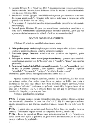 6. Ousadia: Hebreus 4:16, Provérbios 28:1. A intercessão exige coragem, disposição,
   fervor e ousadia. Ousadia diante de Deus e diante do inferno. A ousadia do cristão
   vem de Jesus (Efésios 3:12);
7. Autoridade: exousia (grego), “habilidade ou força com que é revestido e o direito
   de exercer aquele poder”. Ninguém pode exercer autoridade a menos que saiba
   quem é e que direitos tem em Cristo;
8. Perseverança: A oração intercessória requer constância, persistência, intensidade,
   perseverança;
9. Dores de parto: Gálatas 4:19, para que as realidades espirituais se manifestem no
   reino físico, primeiramente devem ser geradas no mundo espiritual. Antes que elas
   sejam materializadas no mundo visível, vêm à luz no mundo invisível.

                       NOÇÕES DO MUNDO ESPIRITUAL

      Efésios 6:12, níveis de autoridade do reino das trevas:

1. Principados (grego Arche): espíritos governantes, magistrados, poderes, começo,
   sendo que começo neste caso se refere ao tempo ou ordem;
2. Potestades (grego Exousia): autoridades que permitem ou impedem, poder
   delegado;
3. Príncipes do mundo destas trevas(grego kosmokrator): governadores mundiais,
   os senhores do mundo; vem de “kosmos”, isto é, “mundo” e “krator” que significa
   governado;
4. Hostes espirituais da iniqüidade nas regiões celestes (grego Pneumatikos): vem
   da raiz da palavra “pneuma”, que significa “espírito”, “poneria” significa
   “iniquidade”, “depravação”, “maligno”, “atividade de natureza má”.
Exemplo da guerra travada nas regiões celestiais: Daniel 10:1-21.

       Quando falamos de regiões celestiais, falamos de céus (plural), isto nos indica
que existem vários céus, assim como dizem os judeus. A Bíblia nos relata a
existência de três céus, veja: Efésios 1:3 e 6:12 nos fala de lugares celestiais, vemos
que a palavra "celestiais" mais uma vez (plural), nos dá idéia de que existem vários
céus, em II Coríntios 12:2-4, o apóstolo Paulo nos diz que foi arrebatado até ao
terceiro céu (singular), à presença de Deus.
       Com isso constatamos que existe:

1º Céu - É um céu inferior, ou seja, nossa atmosfera, onde voam os pássaros, que por
isso mesmo são chamados “as aves dos céus” (Jó 35:11). É a este que se referem
aquelas passagens em que falam do orvalho de céu, as nuvens do céu, e do vento do
céu;
2º Céu – É aquela parte do espaço, onde luzem o Sol, a Lua, e as estrelas, e que se
chama o “firmamento” espaço sideral, ou a expansão do céu (Gênesis 1:8);
3º Céu – Lugar da morada de Deus e seus anjos (Apocalipse 4:1-4). Foi este céu,
donde veio Cristo, e para o que subiu de, pois de Sua ressurreição (Atos 1:11),a este
mesmo céu Paulo foi arrebatado.
2
 