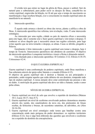 O cristão tem que entrar no lugar da glória de Deus, passar o umbral. Sair do
natural para o sobrenatural, para poder ouvir os desejos de Deus, concebê-los no
ventre espiritual, engravidar da bênção, ter fé até que seja o tempo do nascimento ou
manifestação e logo recebera bênção, (ver o crescimento no mundo espiritual antes de
manifestá-lo no natural).

3.    Intercessão apostólica

       É aquela onde arranca e destrói as obras das trevas, planta e edifica a obra de
Deus. A intercessão apostólica traz reforma, tem revelação, visão. É uma intercessão
estratégica.
       Ao interceder por uma região, cidade ou país de maneira eficaz e necessária
para este lugar, não é somente orar e fazer guerra espiritual e sim tomar o despojo. É
conhecer os alvos daquilo que é necessário atacar nas regiões celestiais, para logo
evitar aqueles que na terra tomarão o despojo, as almas. Casas se abrirão, pregarão a
Palavra.
       Geralmente é feito intercessão e guerra espiritual sem tomar o despojo, hoje é
tempo de Tomá-lo. Intercessores apostólicos são abridores de caminhos. O objetivo
da intercessão apostólica é conquistar territórios e trazer o Reino à dimensão natural.
       Um chamado para a intercessão apostólica: II Coríntios 2:12; Efésios 6:18-19;
Colossenses 4:2-4.

                        O QUE É GUERRA ESPIRITUAL?

Guerra espiritual é uma confrontação de poderes espirituais, onde Deus manifesta a
Sua soberania através da igreja sobre Satanás e o mundo (Efésios 6:12).
O objetivo da guerra espiritual não é destruir a Satanás ou aos principados e
potestades, senão resgatar aqueles que estão debaixo do seu domínio, rompendo todo
tipo de atadura espiritual. A nossa atenção deve estar centralizada nas pessoas e não
no diabo. A motivação da guerra espiritual não deve ser ódio a Satanás, senão o amor
pelas almas.

                        NÍVEIS DE GUERRA ESPIRITUAL

1. Guerra espiritual em nível de solo que envolve a expulsão de demônios (Mateus
   10:1; Lucas 10:17; Atos 8:7).
2. Guerra espiritual em nível de ocultismo envolvendo poderes demoníacos atuantes
   através dos xamãs, dos canalizadores da nova era, dos praticantes de forças
   ocultas, de feiticeiras e bruxas, de sacerdotes satanistas, de adivinhos, etc (Atos
   16:16-24).
3. Guerra espiritual em nível estratégico onde temos que batalhar contra uma
   concentração ainda mais perigosa do poder demoníaco: os espíritos territoriais
   (Efésios 6:12). Isso é algo bem diferente das questões que envolvem o ocultismo
   ou a expulsão do demônio da concupiscência.

4
 
