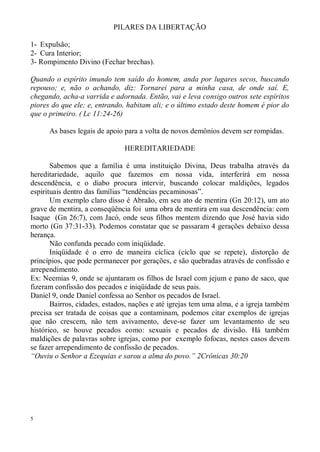PILARES DA LIBERTAÇÃO

1- Expulsão;
2- Cura Interior;
3- Rompimento Divino (Fechar brechas).

Quando o espírito imundo tem saído do homem, anda por lugares secos, buscando
repouso; e, não o achando, diz: Tornarei para a minha casa, de onde saí. E,
chegando, acha-a varrida e adornada. Então, vai e leva consigo outros sete espíritos
piores do que ele; e, entrando, habitam ali; e o último estado deste homem é pior do
que o primeiro. ( Lc 11:24-26)

      As bases legais de apoio para a volta de novos demônios devem ser rompidas.

                               HEREDITARIEDADE

       Sabemos que a família é uma instituição Divina, Deus trabalha através da
hereditariedade, aquilo que fazemos em nossa vida, interferirá em nossa
descendência, e o diabo procura intervir, buscando colocar maldições, legados
espirituais dentro das famílias “tendências pecaminosas”.
       Um exemplo claro disso é Abraão, em seu ato de mentira (Gn 20:12), um ato
grave de mentira, a conseqüência foi uma obra de mentira em sua descendência: com
Isaque (Gn 26:7), com Jacó, onde seus filhos mentem dizendo que José havia sido
morto (Gn 37:31-33). Podemos constatar que se passaram 4 gerações debaixo dessa
herança.
       Não confunda pecado com iniqüidade.
       Iniqüidade é o erro de maneira cíclica (ciclo que se repete), distorção de
princípios, que pode permanecer por gerações, e são quebradas através de confissão e
arrependimento.
Ex: Neemias 9, onde se ajuntaram os filhos de Israel com jejum e pano de saco, que
fizeram confissão dos pecados e iniqüidade de seus pais.
Daniel 9, onde Daniel confessa ao Senhor os pecados de Israel.
       Bairros, cidades, estados, nações e até igrejas tem uma alma, e a igreja também
precisa ser tratada de coisas que a contaminam, podemos citar exemplos de igrejas
que não crescem, não tem avivamento, deve-se fazer um levantamento de seu
histórico, se houve pecados como: sexuais e pecados de divisão. Há também
maldições de palavras sobre igrejas, como por exemplo fofocas, nestes casos devem
se fazer arrependimento de confissão de pecados.
“Ouviu o Senhor a Ezequias e sarou a alma do povo.” 2Crônicas 30:20




5
 