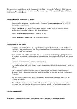 discernimento, a sabedoria, palavra de ciência e profecia. Fazer a intercessão Profética. A Bíblia deve ser
usada como apoio de oração para discernimento. Ao terminar o grupo de intercessão, deve-se ser finalizado
com louvores e ações de Graças.



Algumas Sugestões para apoiar a Oração:

    •   Rezar ao Senhor, ao clamar o revestimento da a Oração da "Armadura do Cristão" Ef 6, 10-17,
        como defesa sobre o inimigo.

    •   Rezar o Magnificat, Lc 1, 46-55. É uma oração poderosa que traz proteção sobre nós, nossas
        famílias, amigos, estudos, trabalhos e vitórias nas tentações.

    •   Rezar o terço da Misericórdia por si e por todos os seus.

    •   Rezar o Rosário de Nossa Senhora, se possível diariamente.



Compromisso do Intercessor:

    •   Freqüentar com assiduidade ao GOU, o qual pertence a equipe de intercessão. O GOU é a base do
        Ministério. Assim, os membros de uma equipe de intercessão, conhecem melhor as necessidades das
        pessoas do grupo, para interceder.

    •   Jejuar ao menos uma vez por semana (cf Mt6, 16-18). Seu valor está na intenção, pela qual fazemos
        um sacrifício de renunciar a um alimento ou refeição, bebida, hábito e prazer ou conforto, por amor a
        Deus.

    •   Louvar o Senhor sem cessar O louvor é a arma da vitória.

    •   Ler e meditar a Palavra de Deus. Sempre busca o discernimento na fonte da sabedoria, que é a palavra
        de Deus.

    •   Vida Sacramental: o intercessor deve confessar-se pelo menos uma vez por mês e sempre que
        necessário. Missa e comunhão sempre que possível, incluindo um tempo de adoração ao Santíssimo
        Sacramento.

    •   Orar sem cessar: em línguas, em vernáculo, louvando, fazendo a oração de Jesus (1Ts 5, 17-18).
        Permanecer em Deus.

    •   Buscar a Santidade: Deus nos convida à santidade de vida não apenas para que possamos entrar na
        vida eterna, mas também para que possamos levar muitas pessoas a encontrá-lo definitivamente.



Dúvidas mais Comuns:



É ideal que a reunião de intercessão fosse feito em um dia diferente da reunião do núcleo?
 