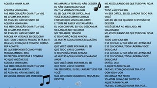 AQUIETA MINHA ALMA
AQUIETA MINH'ALMA
FAZ MEU CORAÇÃO OUVIR TUA VOZ
ME CHAMA PRA PERTO
SÓ ASSIM EU NÃO ME SINTO SÓ
AQUIETA MINH'ALMA
FAZ MEU CORAÇÃO OUVIR TUA VOZ
ME CHAMA PRA PERTO
SÓ ASSIM EU NÃO ME SINTO SÓ
PORQUE NA VERDADE EU DESCOBRI
QUE TUDO O QUE EU PRECISO ESTÁ EM TI
MAS MEU CORAÇÃO É TEIMOSO DEMAIS
PRA ADMITIR
SEI QUE DEPENDER É COMO VIVER
PERIGOSAMENTE, MAS
EU PRECISO ACREDITAR E CONFIAR
NO QUE VOCÊ ME DIZ
AQUIETA MINH'ALMA
FAZ MEU CORAÇÃO OUVIR TUA VOZ
ME CHAMA PRA PERTO
SÓ ASSIM EU NÃO ME SINTO SÓ
EU SEI QUE MESMO SEM ENTENDER
ME AMARRE A TI PRA EU NÃO DESISTIR
EU NÃO QUERO MAIS FUGIR
DA TUA VONTADE PRA MIM
EU SEI QUE VAI SER DIFÍCIL, MAS
VOCÊ ESTARÁ SEMPRE COMIGO
E MESMO QUE MINH'ALMA GRITE
E TENTE ME FAZER VOLTAR ATRÁS
EU VOU CONFIAR, EU VOU DESCANSAR
ME LANÇAR NO TEU AMOR
NO TEU AMOR, SENHOR
O TEMPO NÃO PODE APAGAR
AS MUITAS ÁGUAS NUNCA LEVARÃO O
AMOR
QUE VOCÊ SENTE POR MIM, EU SEI
QUE TUDO VAI SE CUMPRIR
O TEMPO NÃO PODE APAGAR
AS MUITAS ÁGUAS NUNCA LEVARÃO O
AMOR
QUE VOCÊ SENTE POR MIM, EU SEI
QUE TUDO VAI SE CUMPRIR
VAI SER DIFÍCIL, EU SEI, LARGAR TUDO POR
VOCÊ
MAS EU SEI QUE QUANDO EU PENSAR EM
DESISTIR
ME ASSEGURANDO DE QUE TUDO VAI FICAR
BEM
TUDO VAI FICAR BEM
VAI SER DIFÍCIL, EU SEI, LARGAR TUDO POR
VOCÊ
MAS EU SEI QUE QUANDO EU PENSAR EM
DESISTIR
VOCÊ ESTARÁ AO MEU LADO, ME
SEGURANDO
ME ASSEGURANDO DE QUE TUDO VAI FICAR
BEM
TUDO VAI FICAR BEM
E SE EU CAIR, A TUA MÃO ME LEVANTARÁ
E SE EU CHORAR, TODA LÁGRIMA VOCÊ
ENXUGARÁ
E SE EU CAIR, A TUA MÃO ME LEVANTARÁ
E SE EU CHORAR, TODA LÁGRIMA VOCÊ
ENXUGARÁ
ENTÃO, VEM
E AQUIETA MINH'ALMA
FAZ MEU CORAÇÃO OUVIR TUA VOZ
OOH-OOH-UOH
ME CHAMA PRA PERTO
SÓ ASSIM EU NÃO ME SINTO SÓ
AQUIETA MINH'ALMA
FAZ MEU CORAÇÃO OUVIR TUA VOZ...
 