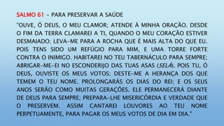 SALMO 61 - PARA PRESERVAR A SAÚDE
"OUVE, Ó DEUS, O MEU CLAMOR; ATENDE À MINHA ORAÇÃO. DESDE
O FIM DA TERRA CLAMAREI A TI, QUANDO O MEU CORAÇÃO ESTIVER
DESMAIADO; LEVA-ME PARA A ROCHA QUE É MAIS ALTA DO QUE EU.
POIS TENS SIDO UM REFÚGIO PARA MIM, E UMA TORRE FORTE
CONTRA O INIMIGO. HABITAREI NO TEU TABERNÁCULO PARA SEMPRE;
ABRIGAR-ME-EI NO ESCONDERIJO DAS TUAS ASAS (SELÁ). POIS TU, Ó
DEUS, OUVISTE OS MEUS VOTOS; DESTE-ME A HERANÇA DOS QUE
TEMEM O TEU NOME. PROLONGARÁS OS DIAS DO REI; E OS SEUS
ANOS SERÃO COMO MUITAS GERAÇÕES. ELE PERMANECERÁ DIANTE
DE DEUS PARA SEMPRE; PREPARA-LHE MISERICÓRDIA E VERDADE QUE
O PRESERVEM. ASSIM CANTAREI LOUVORES AO TEU NOME
PERPETUAMENTE, PARA PAGAR OS MEUS VOTOS DE DIA EM DIA."
 