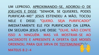 UM LEPROSO, APROXIMANDO-SE, ADOROU-O DE
JOELHOS E DISSE: "SENHOR, SE QUISERES, PODES
PURIFICAR-ME!" JESUS ESTENDEU A MÃO, TOCOU
NELE E DISSE: "QUERO. SEJA PURIFICADO!"
IMEDIATAMENTE ELE FOI PURIFICADO DA LEPRA.
EM SEGUIDA JESUS LHE DISSE: "OLHE, NÃO CONTE
ISSO A NINGUÉM. MAS VÁ MOSTRAR-SE AO
SACERDOTE E APRESENTE A OFERTA QUE MOISÉS
ORDENOU, PARA QUE SIRVA DE TESTEMUNHO".
MATEUS 8:2-4
 