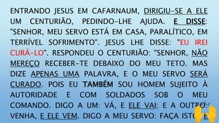 ENTRANDO JESUS EM CAFARNAUM, DIRIGIU-SE A ELE
UM CENTURIÃO, PEDINDO-LHE AJUDA. E DISSE:
"SENHOR, MEU SERVO ESTÁ EM CASA, PARALÍTICO, EM
TERRÍVEL SOFRIMENTO". JESUS LHE DISSE: "EU IREI
CURÁ-LO". RESPONDEU O CENTURIÃO: "SENHOR, NÃO
MEREÇO RECEBER-TE DEBAIXO DO MEU TETO. MAS
DIZE APENAS UMA PALAVRA, E O MEU SERVO SERÁ
CURADO. POIS EU TAMBÉM SOU HOMEM SUJEITO À
AUTORIDADE E COM SOLDADOS SOB O MEU
COMANDO. DIGO A UM: VÁ, E ELE VAI; E A OUTRO:
VENHA, E ELE VEM. DIGO A MEU SERVO: FAÇA ISTO, E
 