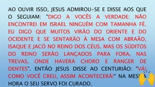 AO OUVIR ISSO, JESUS ADMIROU-SE E DISSE AOS QUE
O SEGUIAM: "DIGO A VOCÊS A VERDADE: NÃO
ENCONTREI EM ISRAEL NINGUÉM COM TAMANHA FÉ.
EU DIGO QUE MUITOS VIRÃO DO ORIENTE E DO
OCIDENTE E SE SENTARÃO À MESA COM ABRAÃO,
ISAQUE E JACÓ NO REINO DOS CÉUS. MAS OS SÚDITOS
DO REINO SERÃO LANÇADOS PARA FORA, NAS
TREVAS, ONDE HAVERÁ CHORO E RANGER DE
DENTES". ENTÃO JESUS DISSE AO CENTURIÃO: "VÁ!
COMO VOCÊ CREU, ASSIM ACONTECERÁ!" NA MESMA
HORA O SEU SERVO FOI CURADO.
 