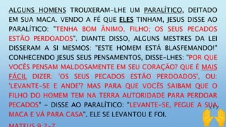 ALGUNS HOMENS TROUXERAM-LHE UM PARALÍTICO, DEITADO
EM SUA MACA. VENDO A FÉ QUE ELES TINHAM, JESUS DISSE AO
PARALÍTICO: "TENHA BOM ÂNIMO, FILHO; OS SEUS PECADOS
ESTÃO PERDOADOS". DIANTE DISSO, ALGUNS MESTRES DA LEI
DISSERAM A SI MESMOS: "ESTE HOMEM ESTÁ BLASFEMANDO!"
CONHECENDO JESUS SEUS PENSAMENTOS, DISSE-LHES: "POR QUE
VOCÊS PENSAM MALDOSAMENTE EM SEU CORAÇÃO? QUE É MAIS
FÁCIL DIZER: 'OS SEUS PECADOS ESTÃO PERDOADOS', OU:
'LEVANTE-SE E ANDE'? MAS PARA QUE VOCÊS SAIBAM QUE O
FILHO DO HOMEM TEM NA TERRA AUTORIDADE PARA PERDOAR
PECADOS" - DISSE AO PARALÍTICO: "LEVANTE-SE, PEGUE A SUA
MACA E VÁ PARA CASA". ELE SE LEVANTOU E FOI.
 